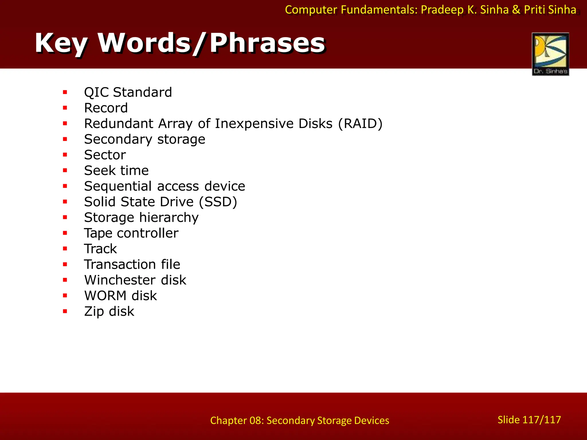 Computer Fundamentals: Pradeep K. Sinha & Priti Sinha
 QIC Standard
 Record
 Redundant Array of Inexpensive Disks (RAID)
 Secondary storage
 Sector
 Seek time
 Sequential access device
 Solid State Drive (SSD)
 Storage hierarchy
 Tape controller
 Track
 Transaction file
 Winchester disk
 WORM disk
 Zip disk
Key Words/Phrases
Slide 117/117
Chapter 08: Secondary Storage Devices
 