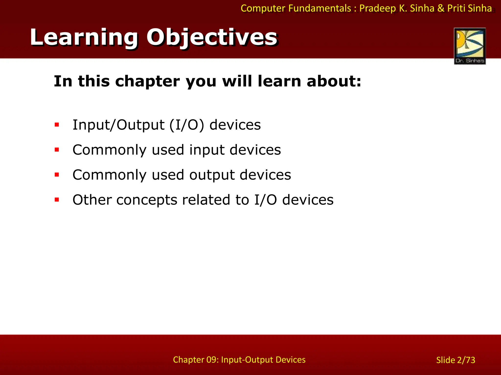 Computer Fundamentals : Pradeep K. Sinha & Priti Sinha
Slide 2/73
Chapter 09: Input-Output Devices
In this chapter you will learn about:
 Input/Output (I/O) devices
 Commonly used input devices
 Commonly used output devices
 Other concepts related to I/O devices
Learning Objectives
 