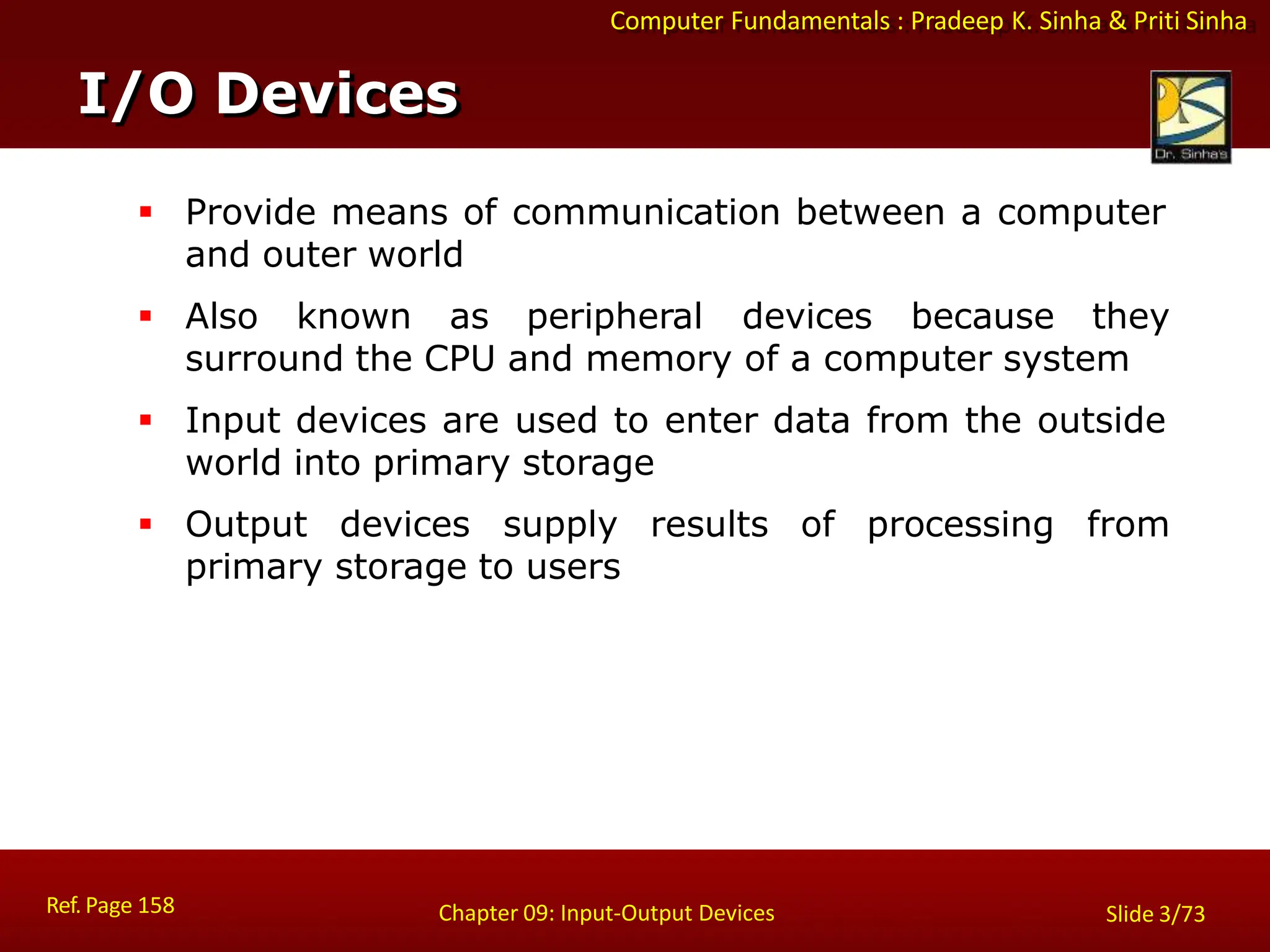 Computer Fundamentals : Pradeep K. Sinha & Priti Sinha
I/O Devices
Ref. Page 158 Chapter 09: Input-Output Devices Slide 3/73
 Provide means of communication between a computer
and outer world
 Also known as peripheral devices because they
surround the CPU and memory of a computer system
 Input devices are used to enter data from the outside
world into primary storage
 Output devices supply results of processing from
primary storage to users
 