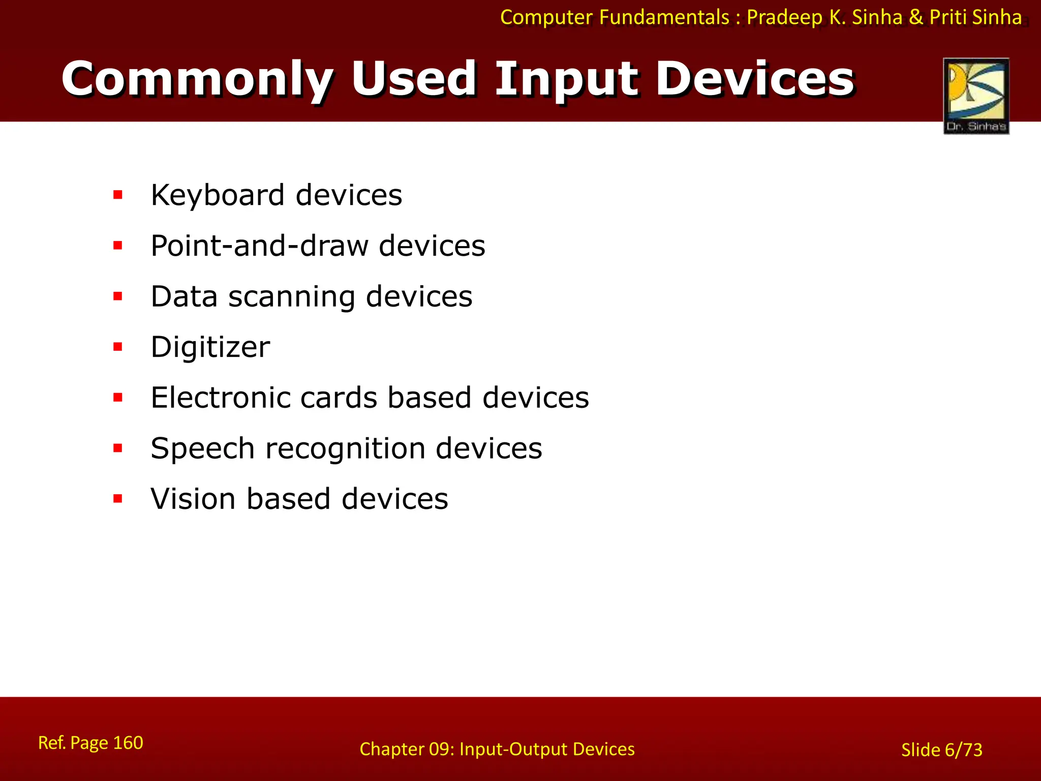 Computer Fundamentals : Pradeep K. Sinha & Priti Sinha
Commonly Used Input Devices
Ref. Page 160 Chapter 09: Input-Output Devices Slide 6/73
 Keyboard devices
 Point-and-draw devices
 Data scanning devices
 Digitizer
 Electronic cards based devices
 Speech recognition devices
 Vision based devices
 