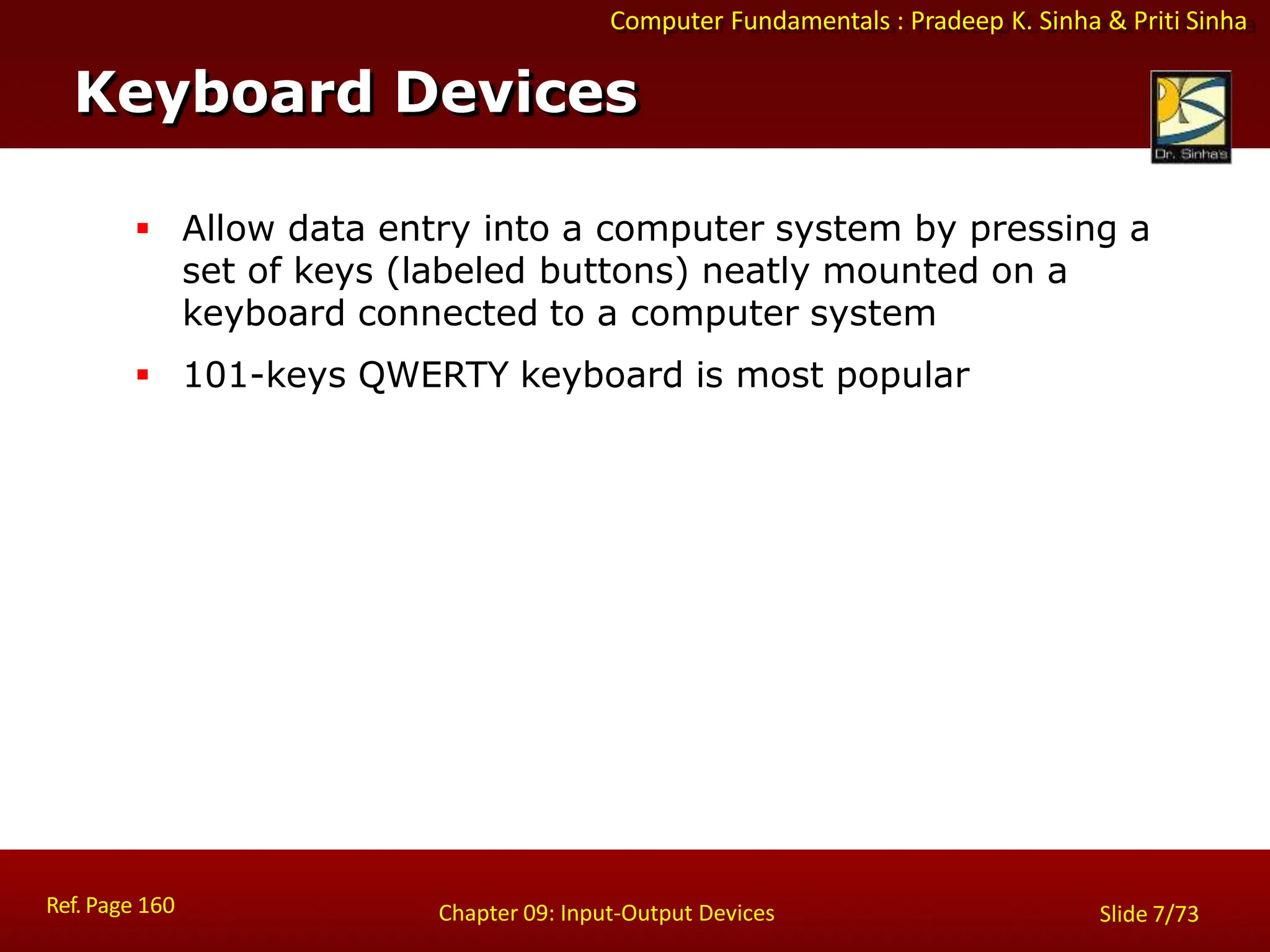 Computer Fundamentals : Pradeep K. Sinha & Priti Sinha
Keyboard Devices
Ref. Page 160 Chapter 09: Input-Output Devices Slide 7/73
 Allow data entry into a computer system by pressing a
set of keys (labeled buttons) neatly mounted on a
keyboard connected to a computer system
 101-keys QWERTY keyboard is most popular
 