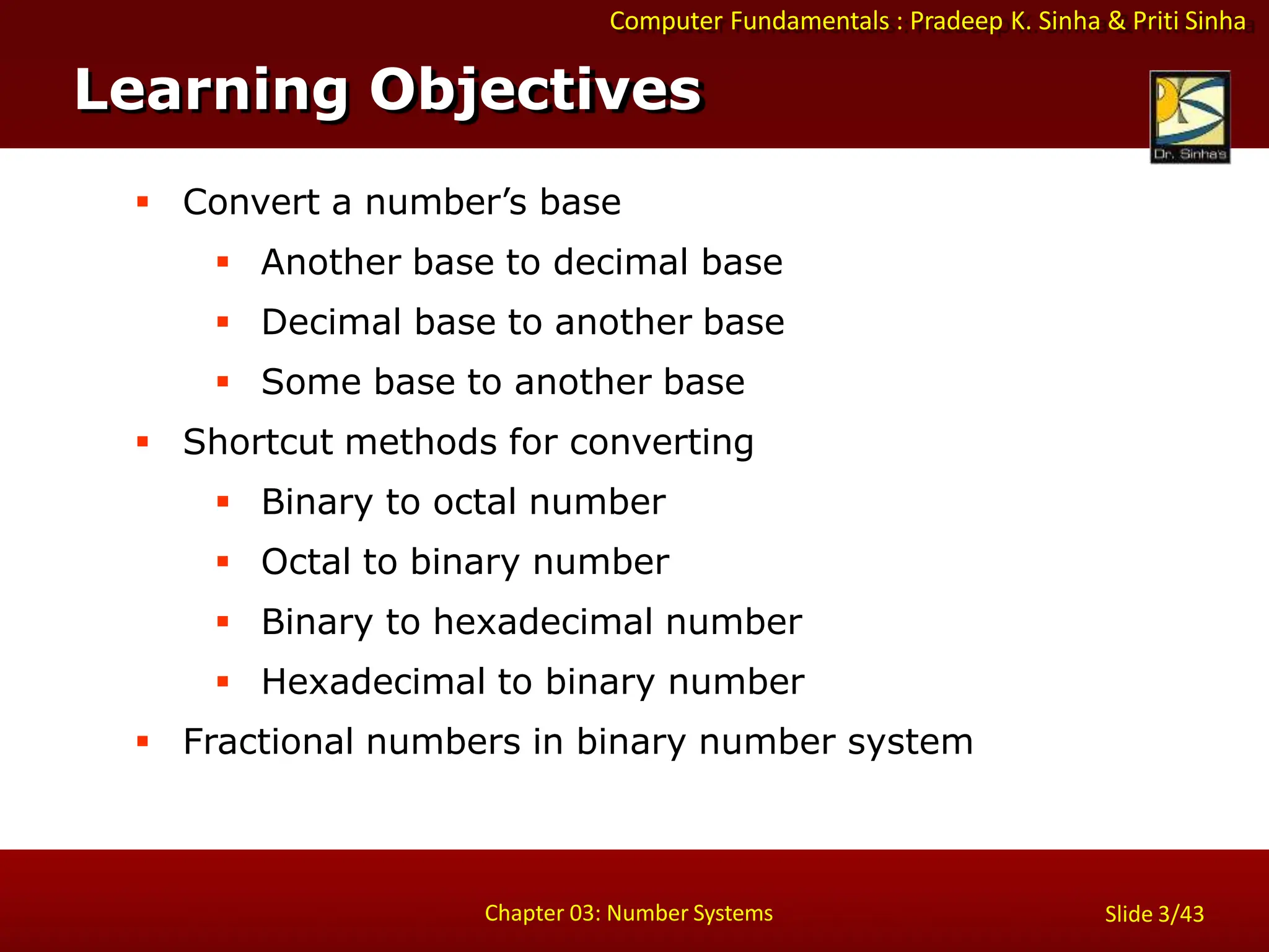Computer Fundamentals : Pradeep K. Sinha & Priti Sinha
 Convert a number’s base
 Another base to decimal base
 Decimal base to another base
 Some base to another base
 Shortcut methods for converting
 Binary to octal number
 Octal to binary number
 Binary to hexadecimal number
 Hexadecimal to binary number
 Fractional numbers in binary number system
Learning Objectives
Chapter 03: Number Systems Slide 3/43
 