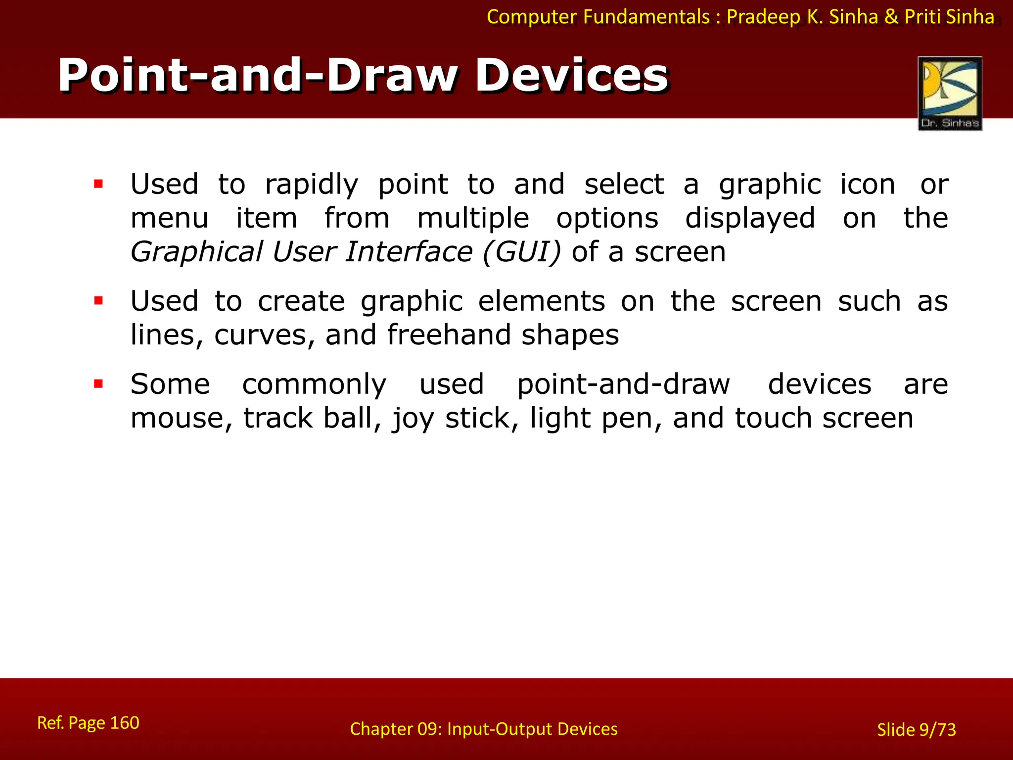 Computer Fundamentals : Pradeep K. Sinha & Priti Sinha
Point-and-Draw Devices
Ref. Page 160 Chapter 09: Input-Output Devices Slide 9/73
 Used to rapidly point to and select a graphic icon or
menu item from multiple options displayed on the
Graphical User Interface (GUI) of a screen
 Used to create graphic elements on the screen such as
lines, curves, and freehand shapes
 Some commonly used point-and-draw devices are
mouse, track ball, joy stick, light pen, and touch screen
 