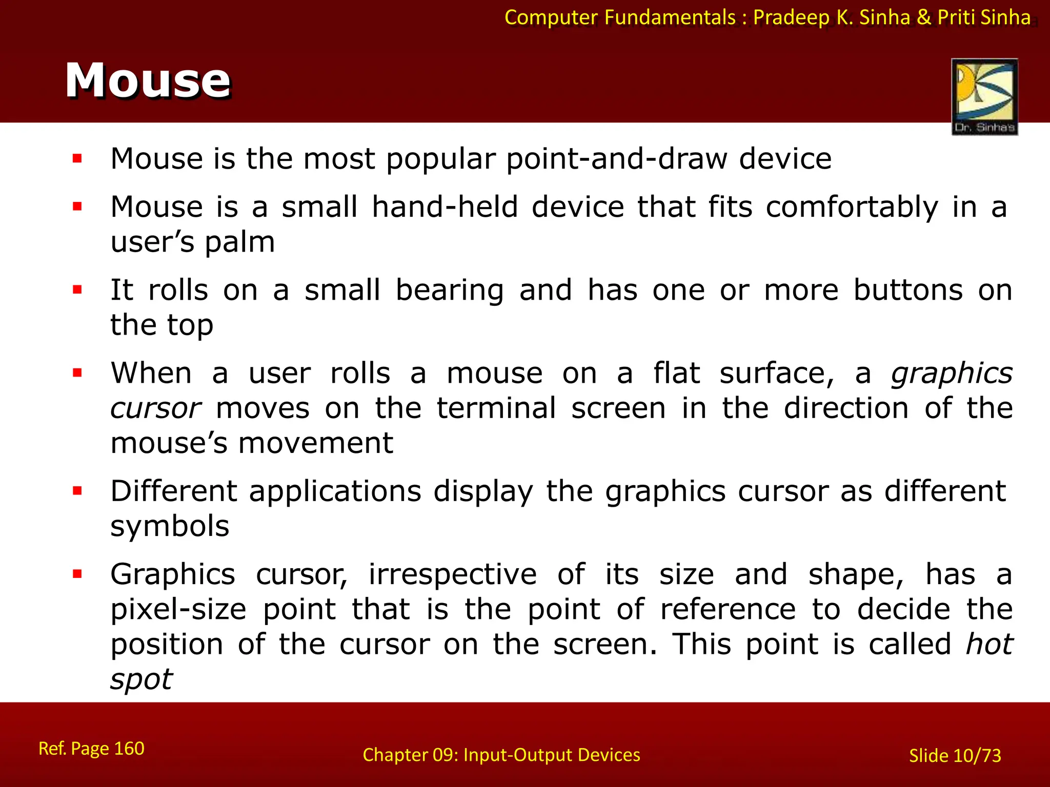 Computer Fundamentals : Pradeep K. Sinha & Priti Sinha
Mouse
Ref. Page 160 Chapter 09: Input-Output Devices Slide 10/73
 Mouse is the most popular point-and-draw device
 Mouse is a small hand-held device that fits comfortably in a
user’s palm
 It rolls on a small bearing and has one or more buttons on
the top
 When a user rolls a mouse on a flat surface, a graphics
cursor moves on the terminal screen in the direction of the
mouse’s movement
 Different applications display the graphics cursor as different
symbols
 Graphics cursor, irrespective of its size and shape, has a
pixel-size point that is the point of reference to decide the
position of the cursor on the screen. This point is called hot
spot
 