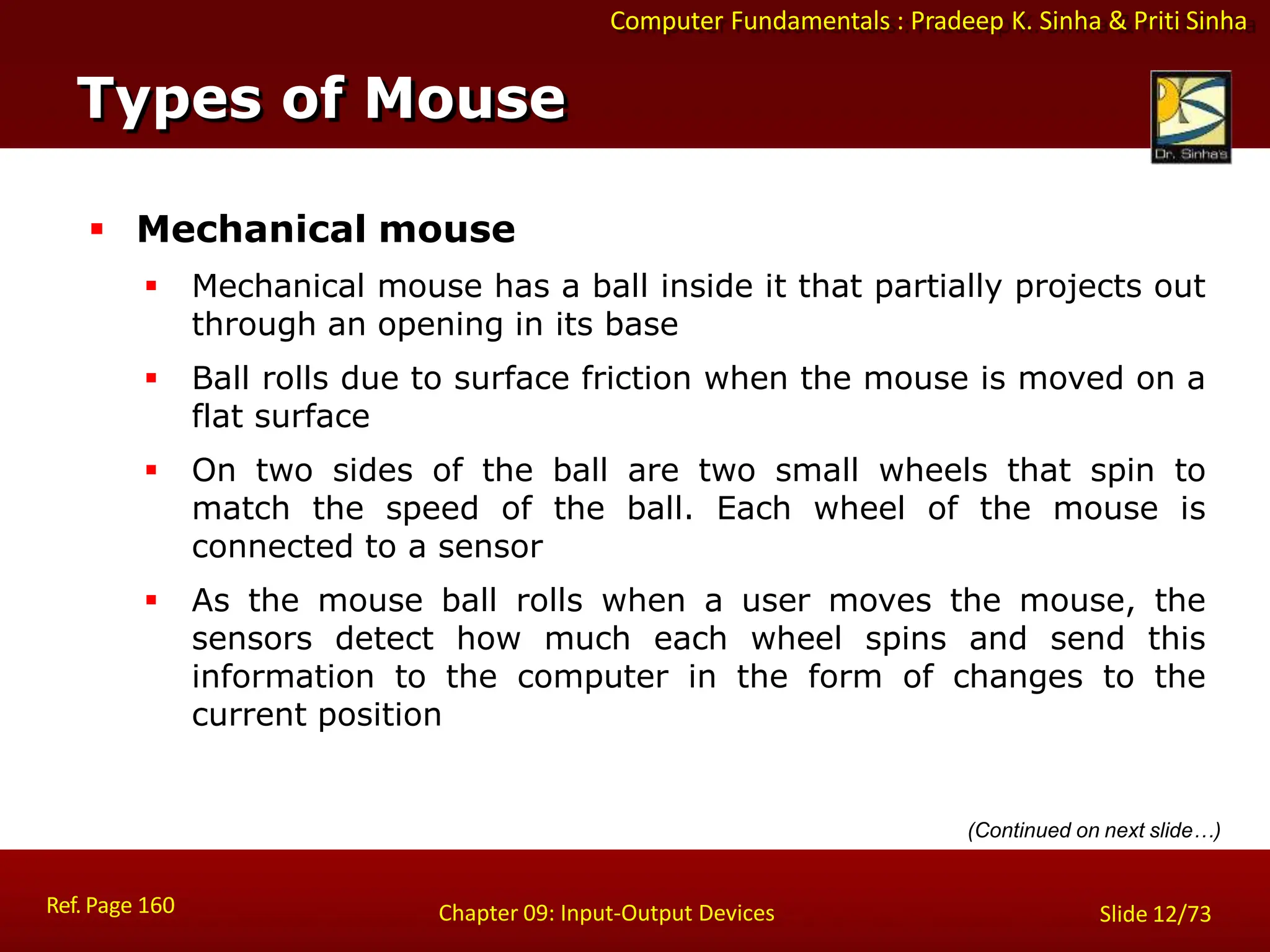 Computer Fundamentals : Pradeep K. Sinha & Priti Sinha
Types of Mouse
Ref. Page 160 Chapter 09: Input-Output Devices Slide 12/73
 Mechanical mouse
 Mechanical mouse has a ball inside it that partially projects out
through an opening in its base
 Ball rolls due to surface friction when the mouse is moved on a
flat surface
 On two sides of the ball are two small wheels that spin to
match the speed of the ball. Each wheel of the mouse is
connected to a sensor
 As the mouse ball rolls when a user moves the mouse, the
sensors detect how much each wheel spins and send this
information to the computer in the form of changes to the
current position
(Continued on next slide…)
 