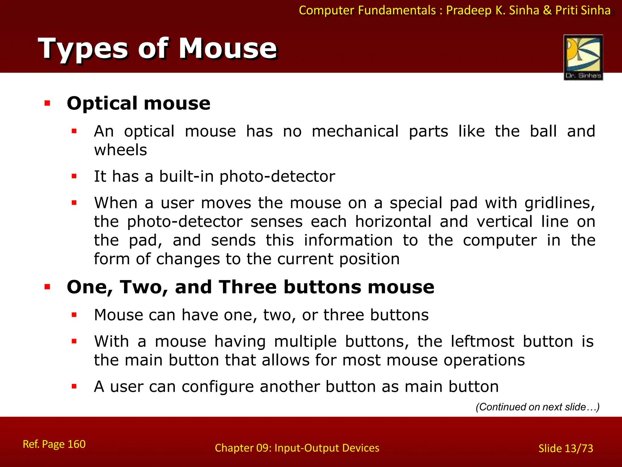 Computer Fundamentals : Pradeep K. Sinha & Priti Sinha
Types of Mouse
Ref. Page 160 Chapter 09: Input-Output Devices Slide 13/73
 Optical mouse
 An optical mouse has no mechanical parts like the ball and
wheels
 It has a built-in photo-detector
 When a user moves the mouse on a special pad with gridlines,
the photo-detector senses each horizontal and vertical line on
the pad, and sends this information to the computer in the
form of changes to the current position
 One, Two, and Three buttons mouse
 Mouse can have one, two, or three buttons
 With a mouse having multiple buttons, the leftmost button is
the main button that allows for most mouse operations
 A user can configure another button as main button
(Continued on next slide…)
 