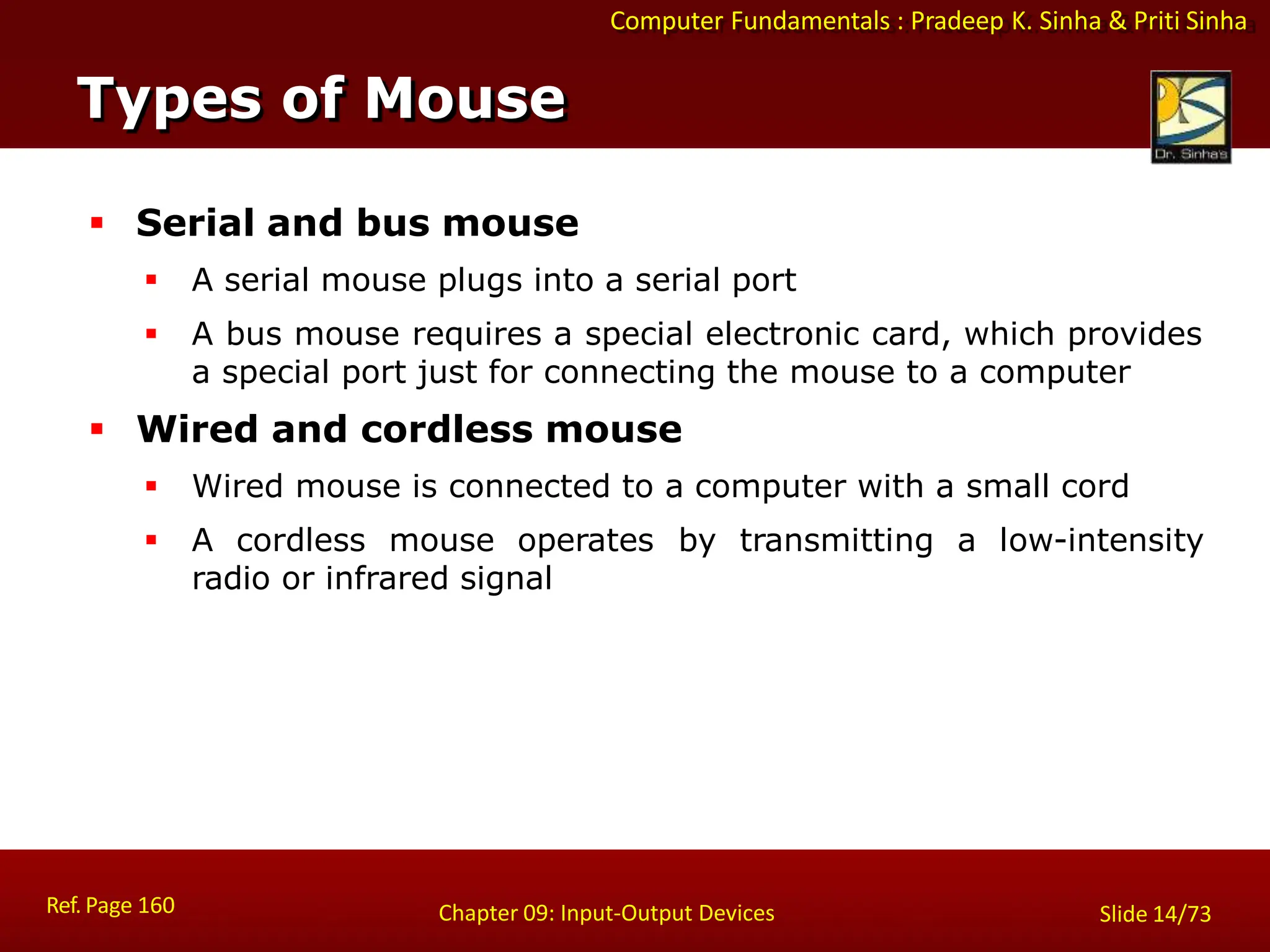 Computer Fundamentals : Pradeep K. Sinha & Priti Sinha
 Serial and bus mouse
 A serial mouse plugs into a serial port
 A bus mouse requires a special electronic card, which provides
a special port just for connecting the mouse to a computer
 Wired and cordless mouse
 Wired mouse is connected to a computer with a small cord
 A cordless mouse operates by transmitting a low-intensity
radio or infrared signal
Types of Mouse
Ref. Page 160 Chapter 09: Input-Output Devices Slide 14/73
 