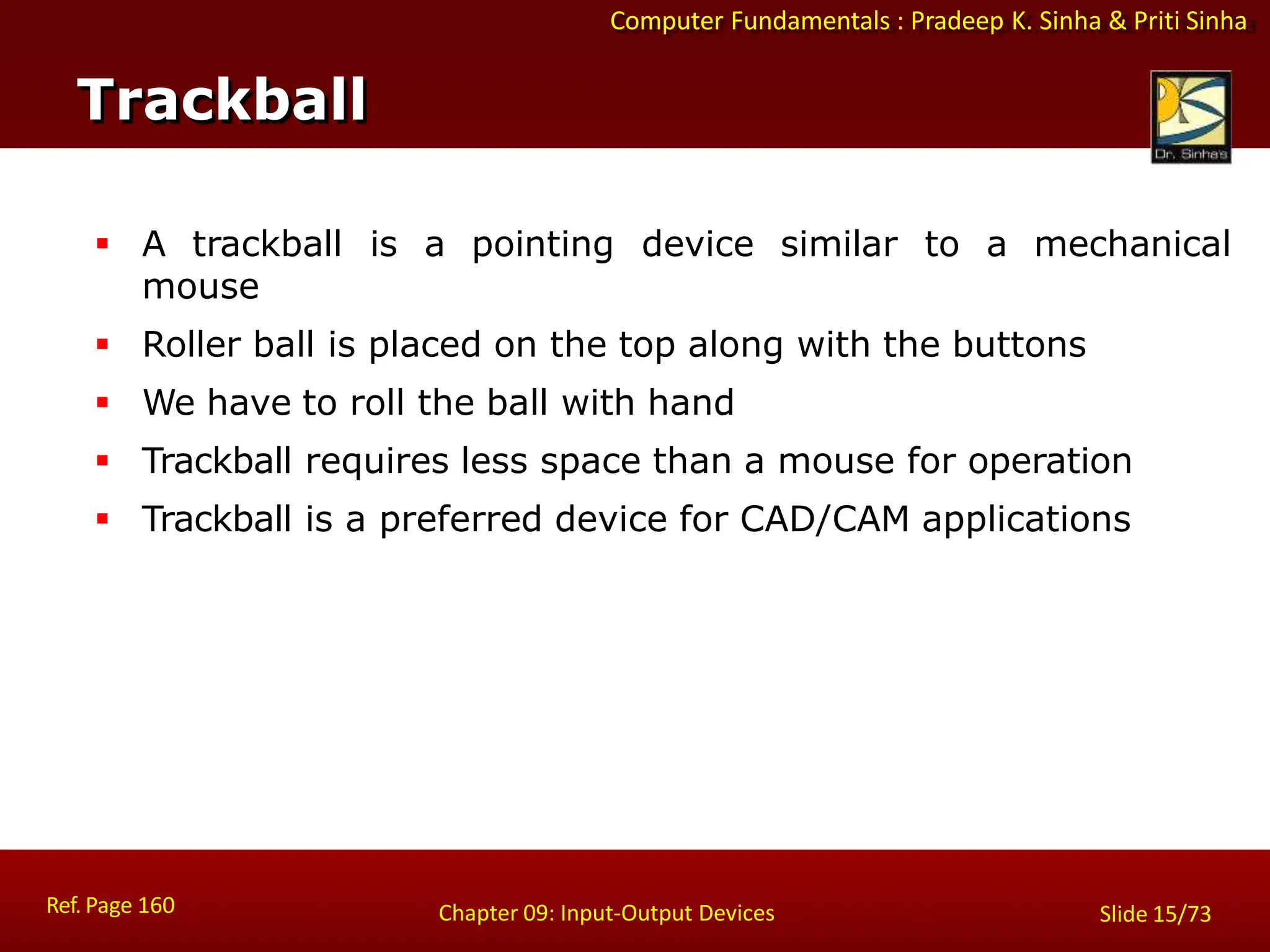Computer Fundamentals : Pradeep K. Sinha & Priti Sinha
Trackball
Ref. Page 160 Chapter 09: Input-Output Devices Slide 15/73
 A trackball is a pointing device similar to a mechanical
mouse
 Roller ball is placed on the top along with the buttons
 We have to roll the ball with hand
 Trackball requires less space than a mouse for operation
 Trackball is a preferred device for CAD/CAM applications
 