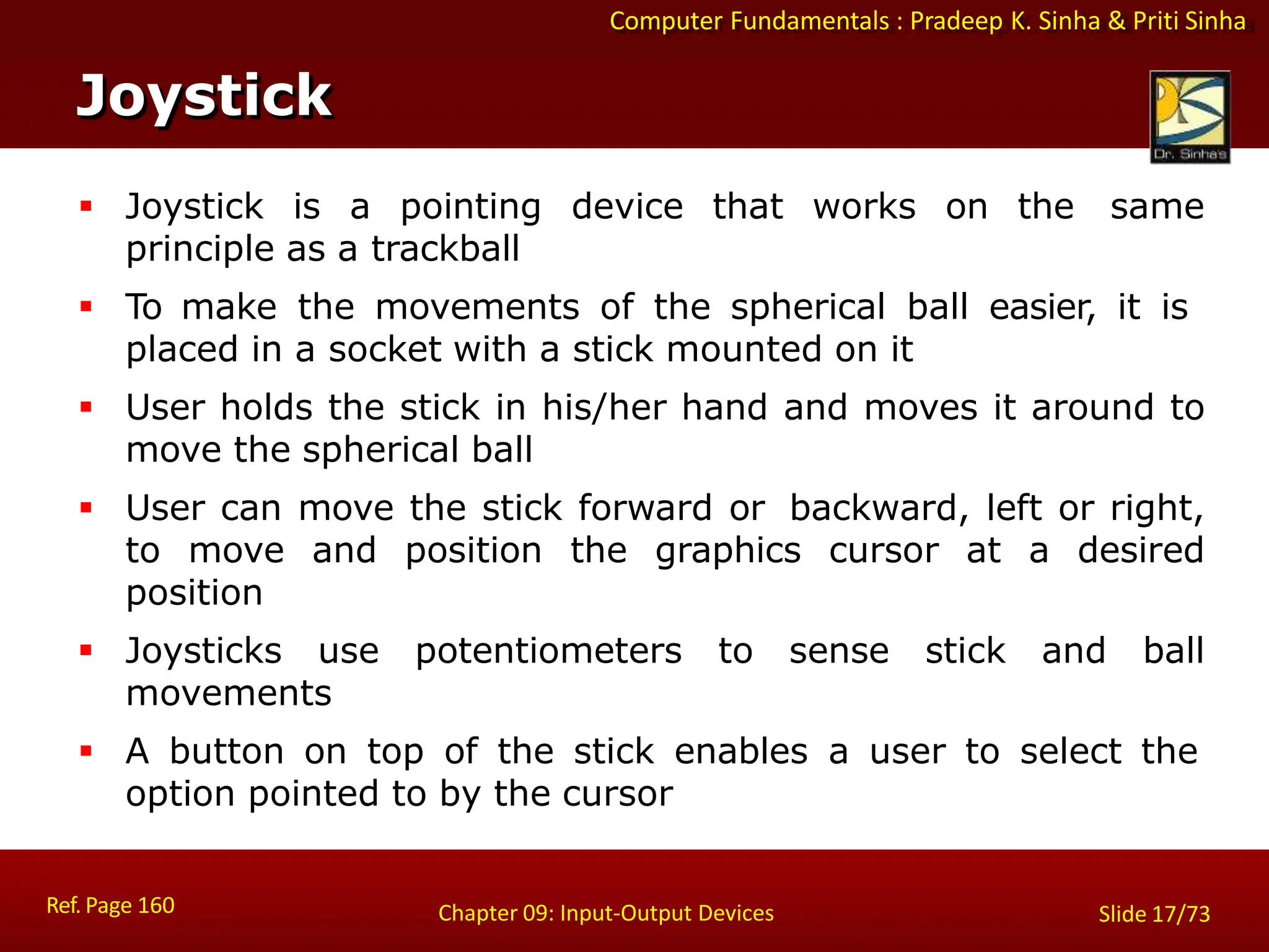 Computer Fundamentals : Pradeep K. Sinha & Priti Sinha
Joystick
Ref. Page 160 Chapter 09: Input-Output Devices Slide 17/73
 Joystick is a pointing device that works on the same
principle as a trackball
 To make the movements of the spherical ball easier, it is
placed in a socket with a stick mounted on it
 User holds the stick in his/her hand and moves it around to
move the spherical ball
 User can move the stick forward or backward, left or right,
to move and position the graphics cursor at a desired
position
 Joysticks use potentiometers to sense stick and ball
movements
 A button on top of the stick enables a user to select the
option pointed to by the cursor
 
