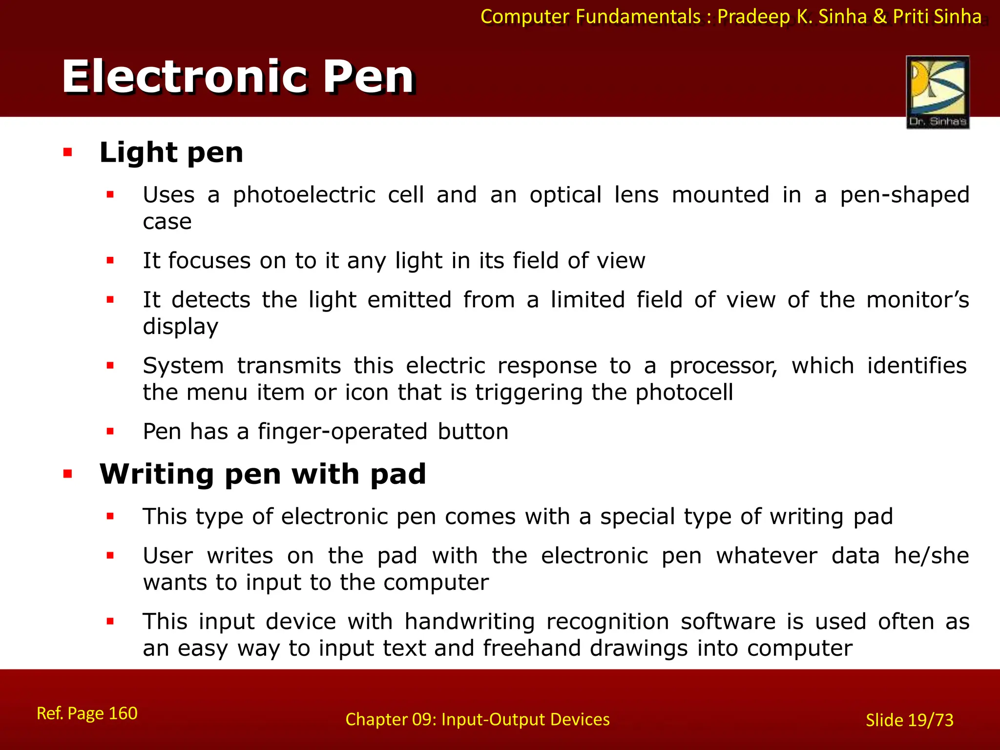 Computer Fundamentals : Pradeep K. Sinha & Priti Sinha
Electronic Pen
Ref. Page 160 Chapter 09: Input-Output Devices Slide 19/73
 Light pen
 Uses a photoelectric cell and an optical lens mounted in a pen-shaped
case
 It focuses on to it any light in its field of view
 It detects the light emitted from a limited field of view of the monitor’s
display
 System transmits this electric response to a processor, which identifies
the menu item or icon that is triggering the photocell
 Pen has a finger-operated button
 Writing pen with pad
 This type of electronic pen comes with a special type of writing pad
 User writes on the pad with the electronic pen whatever data he/she
wants to input to the computer
 This input device with handwriting recognition software is used often as
an easy way to input text and freehand drawings into computer
 