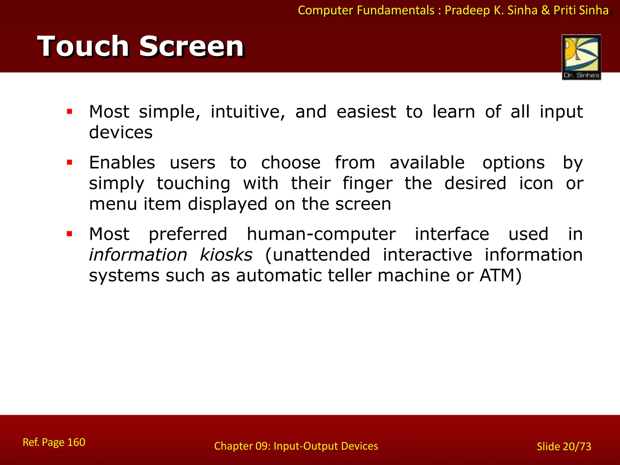 Computer Fundamentals : Pradeep K. Sinha & Priti Sinha
Touch Screen
Ref. Page 160 Chapter 09: Input-Output Devices Slide 20/73
 Most simple, intuitive, and easiest to learn of all input
devices
 Enables users to choose from available options by
simply touching with their finger the desired icon or
menu item displayed on the screen
 Most preferred human-computer interface used in
information kiosks (unattended interactive information
systems such as automatic teller machine or ATM)
 