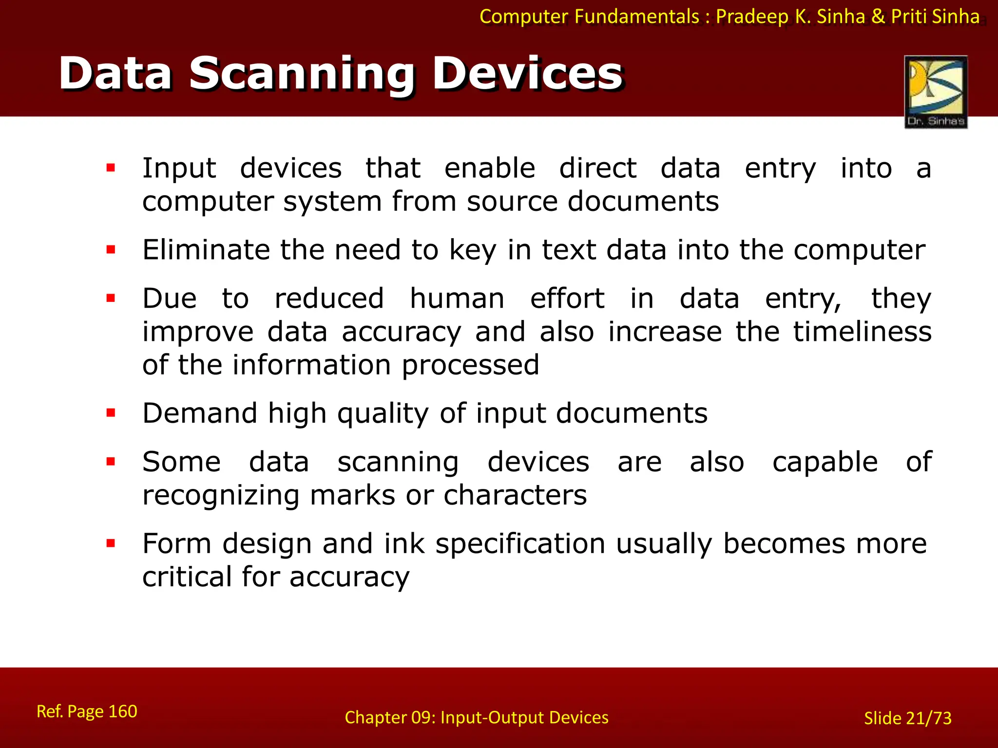 Computer Fundamentals : Pradeep K. Sinha & Priti Sinha
Data Scanning Devices
Ref. Page 160 Chapter 09: Input-Output Devices Slide 21/73
 Input devices that enable direct data entry into a
computer system from source documents
 Eliminate the need to key in text data into the computer
 Due to reduced human effort in data entry, they
improve data accuracy and also increase the timeliness
of the information processed
 Demand high quality of input documents
 Some data scanning devices are also capable of
recognizing marks or characters
 Form design and ink specification usually becomes more
critical for accuracy
 