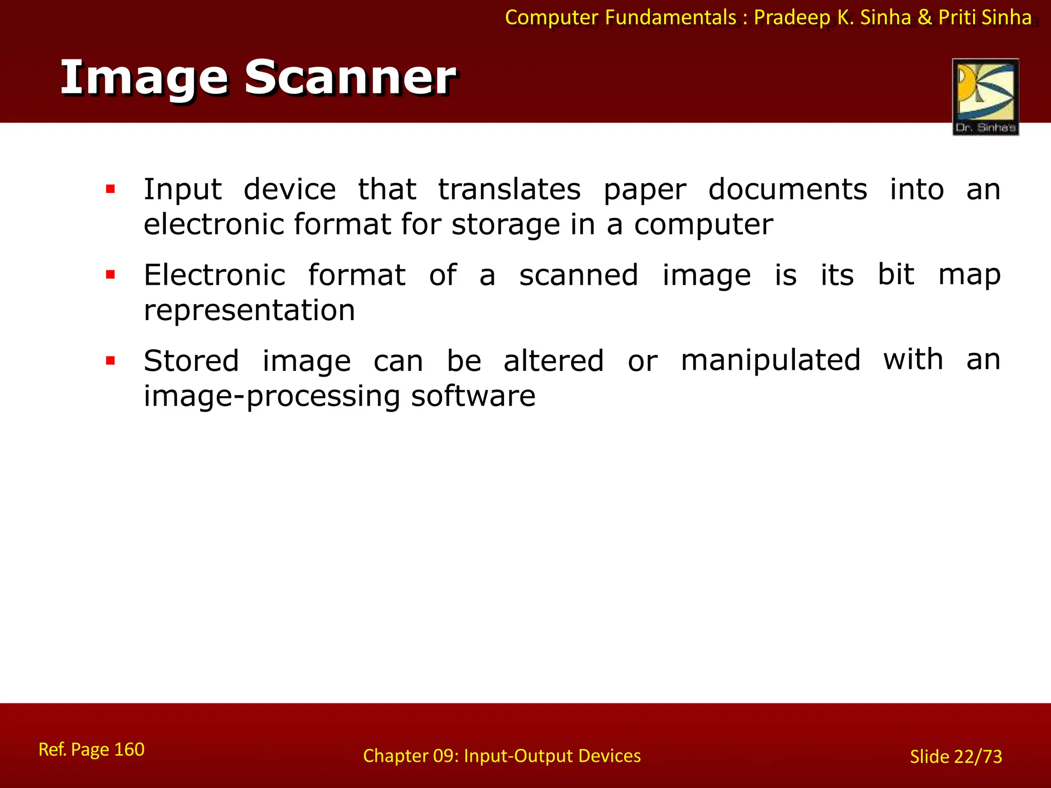 Computer Fundamentals : Pradeep K. Sinha & Priti Sinha
Image Scanner
Ref. Page 160 Chapter 09: Input-Output Devices Slide 22/73
 Input device that translates paper documents into an
bit map
with an
electronic format for storage in a computer
representation
 Electronic format of a scanned image is its
manipulated
 Stored image can be altered or
image-processing software
 