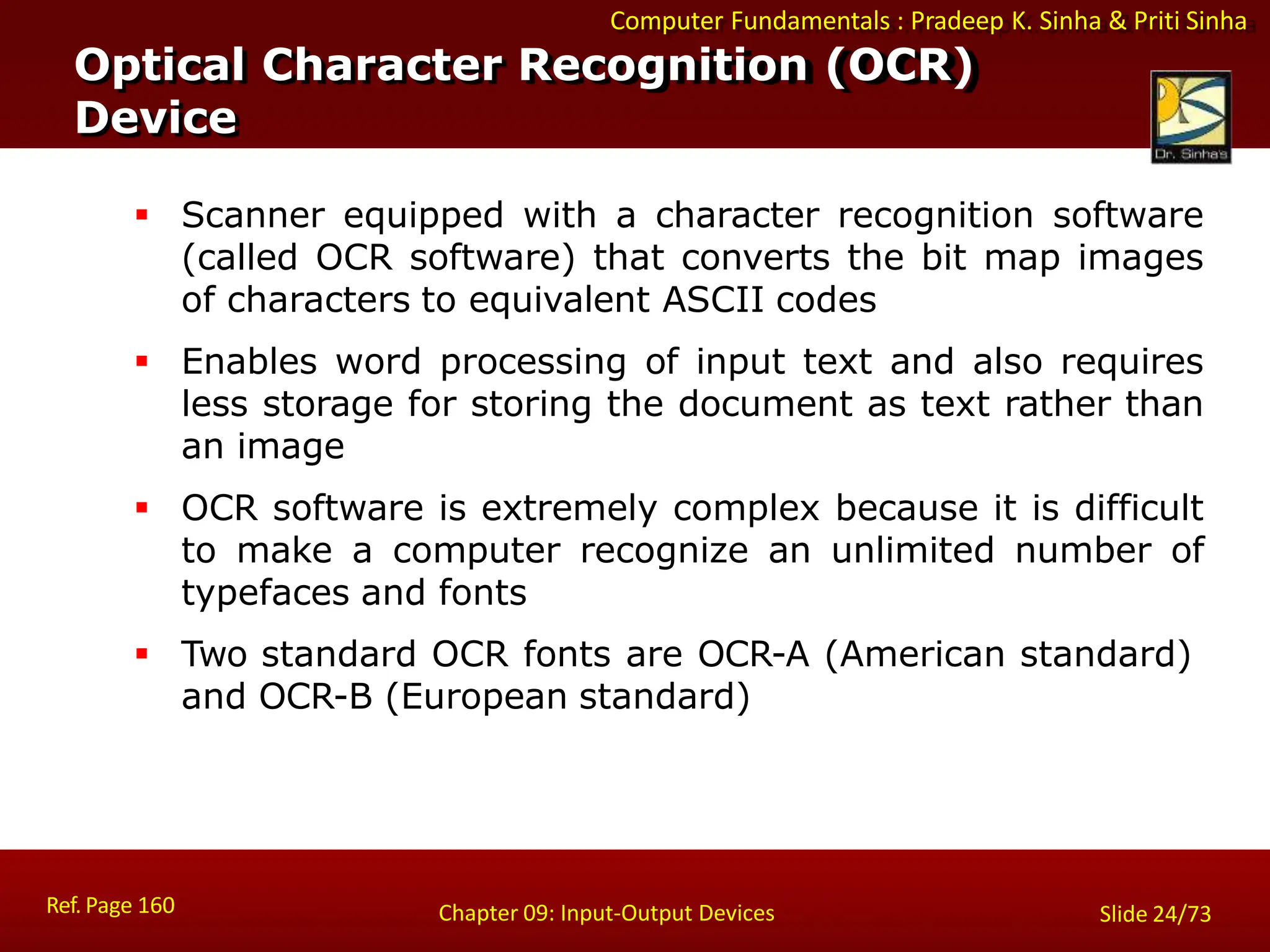 Computer Fundamentals : Pradeep K. Sinha & Priti Sinha
Optical Character Recognition (OCR)
Device
Ref. Page 160 Chapter 09: Input-Output Devices Slide 24/73
 Scanner equipped with a character recognition software
(called OCR software) that converts the bit map images
of characters to equivalent ASCII codes
 Enables word processing of input text and also requires
less storage for storing the document as text rather than
an image
 OCR software is extremely complex because it is difficult
to make a computer recognize an unlimited number of
typefaces and fonts
 Two standard OCR fonts are OCR-A (American standard)
and OCR-B (European standard)
 