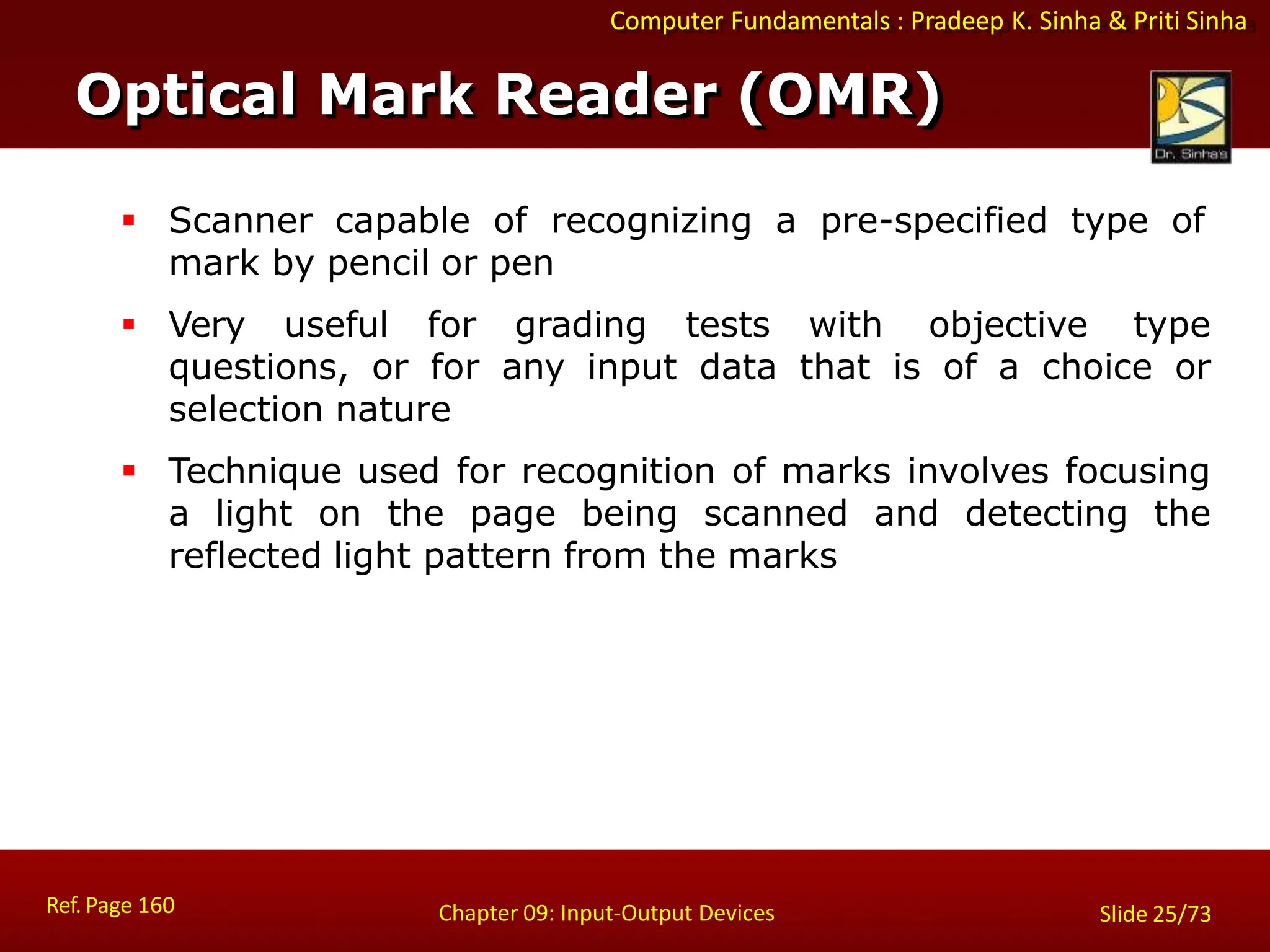 Computer Fundamentals : Pradeep K. Sinha & Priti Sinha
Optical Mark Reader (OMR)
Ref. Page 160 Chapter 09: Input-Output Devices Slide 25/73
 Scanner capable of recognizing a pre-specified type of
mark by pencil or pen
 Very useful for grading tests with objective type
questions, or for any input data that is of a choice or
selection nature
 Technique used for recognition of marks involves focusing
a light on the page being scanned and detecting the
reflected light pattern from the marks
 