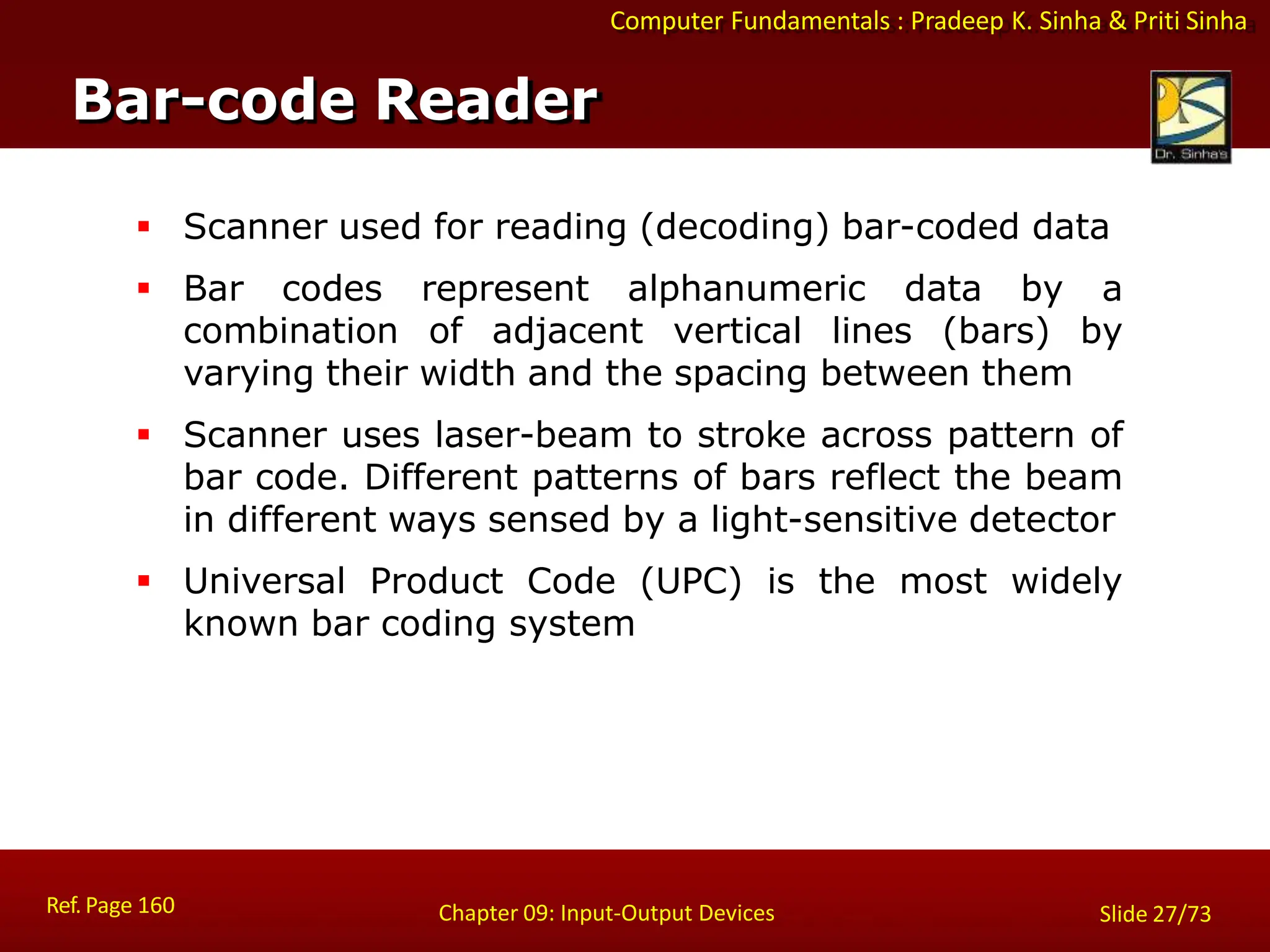 Computer Fundamentals : Pradeep K. Sinha & Priti Sinha
Bar-code Reader
Ref. Page 160 Chapter 09: Input-Output Devices Slide 27/73
 Scanner used for reading (decoding) bar-coded data
 Bar codes represent alphanumeric data by a
combination of adjacent vertical lines (bars) by
varying their width and the spacing between them
 Scanner uses laser-beam to stroke across pattern of
bar code. Different patterns of bars reflect the beam
in different ways sensed by a light-sensitive detector
 Universal Product Code (UPC) is the most widely
known bar coding system
 