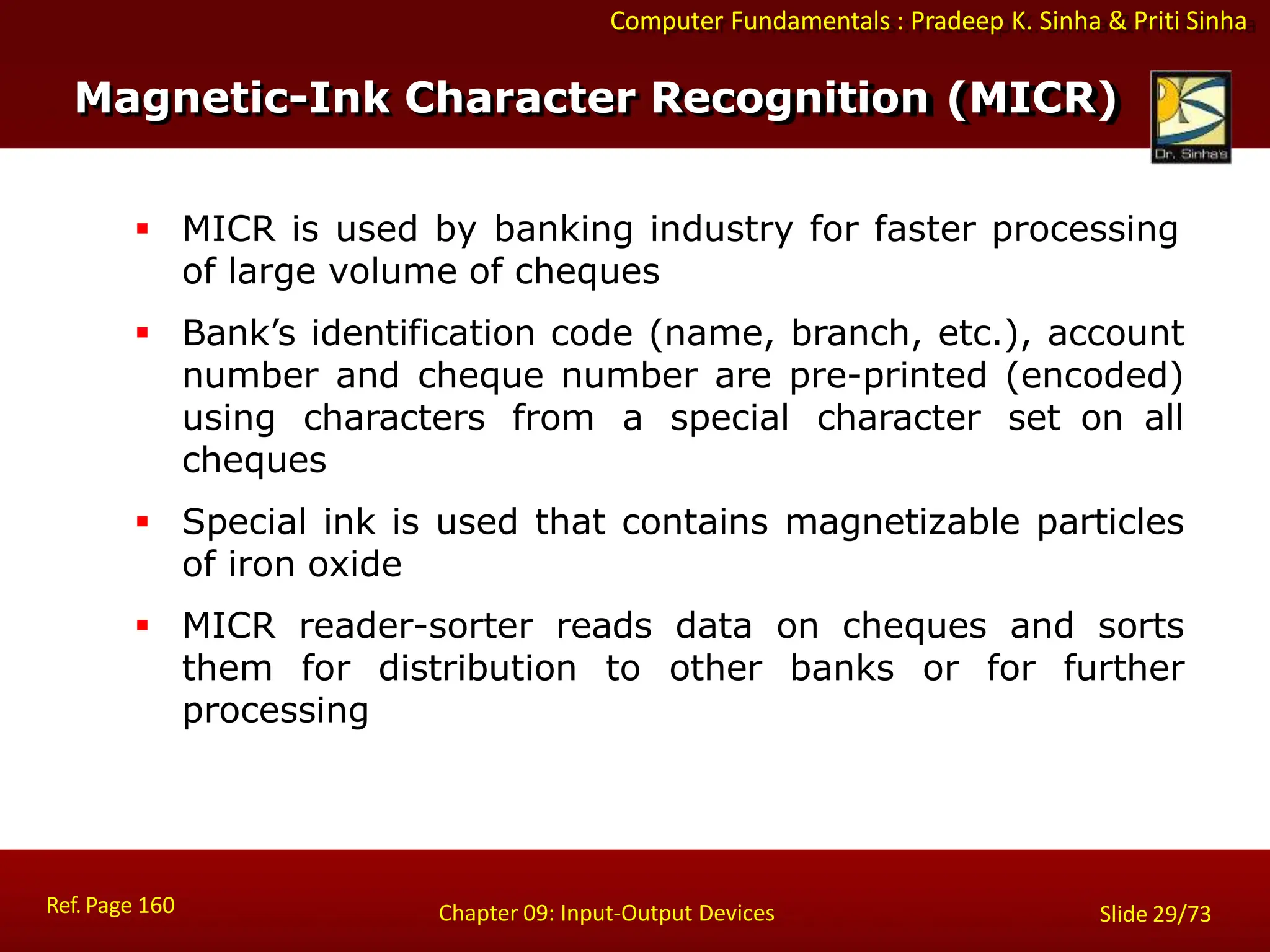 Computer Fundamentals : Pradeep K. Sinha & Priti Sinha
Magnetic-Ink Character Recognition (MICR)
Ref. Page 160 Chapter 09: Input-Output Devices Slide 29/73
 MICR is used by banking industry for faster processing
of large volume of cheques
 Bank’s identification code (name, branch, etc.), account
number and cheque number are pre-printed (encoded)
using characters from a special character set on all
cheques
 Special ink is used that contains magnetizable particles
of iron oxide
 MICR reader-sorter reads data on cheques and sorts
them for distribution to other banks or for further
processing
 