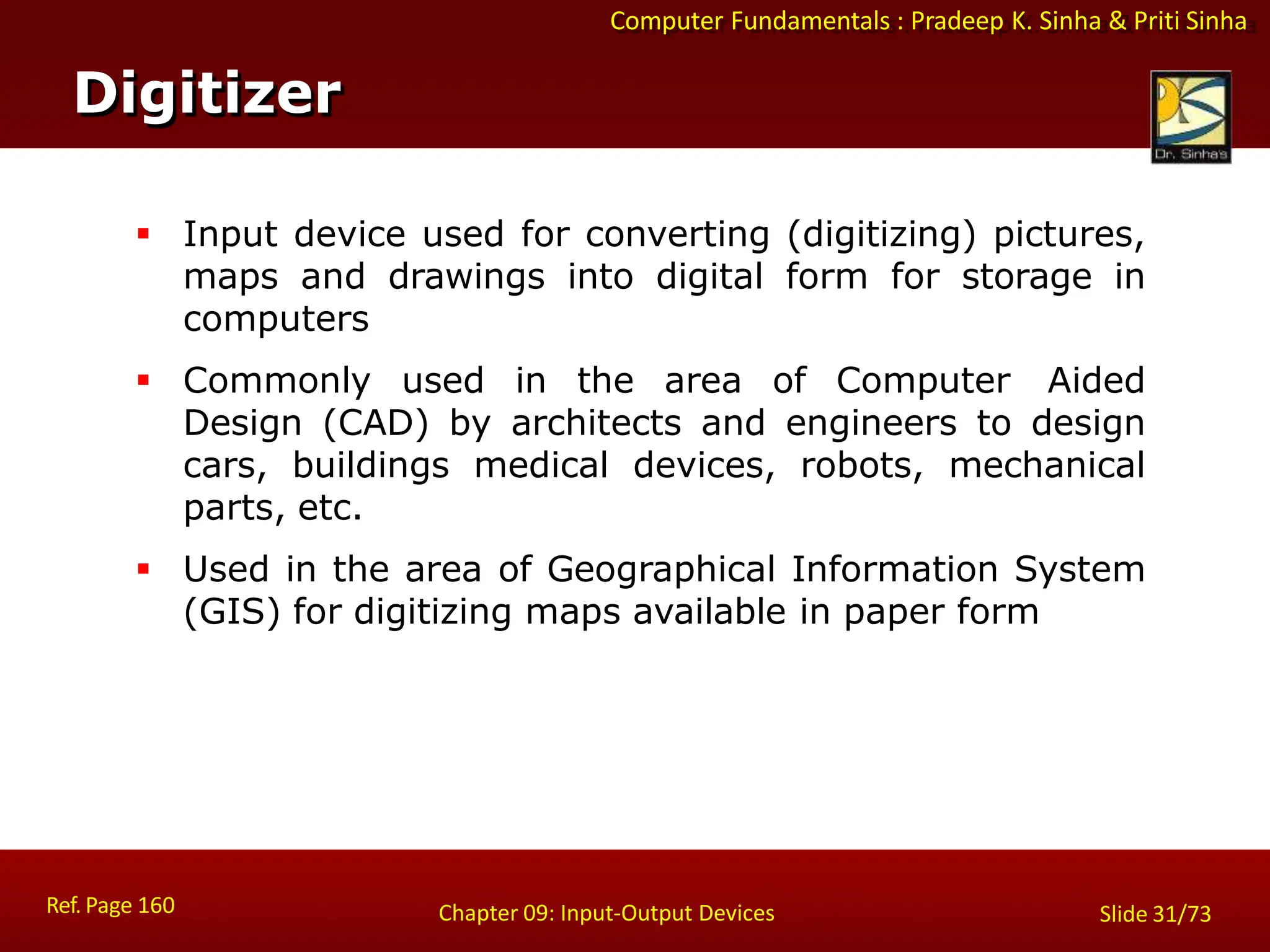 Computer Fundamentals : Pradeep K. Sinha & Priti Sinha
Digitizer
Ref. Page 160 Chapter 09: Input-Output Devices Slide 31/73
 Input device used for converting (digitizing) pictures,
maps and drawings into digital form for storage in
computers
 Commonly used in the area of Computer Aided
Design (CAD) by architects and engineers to design
cars, buildings medical devices, robots, mechanical
parts, etc.
 Used in the area of Geographical Information System
(GIS) for digitizing maps available in paper form
 