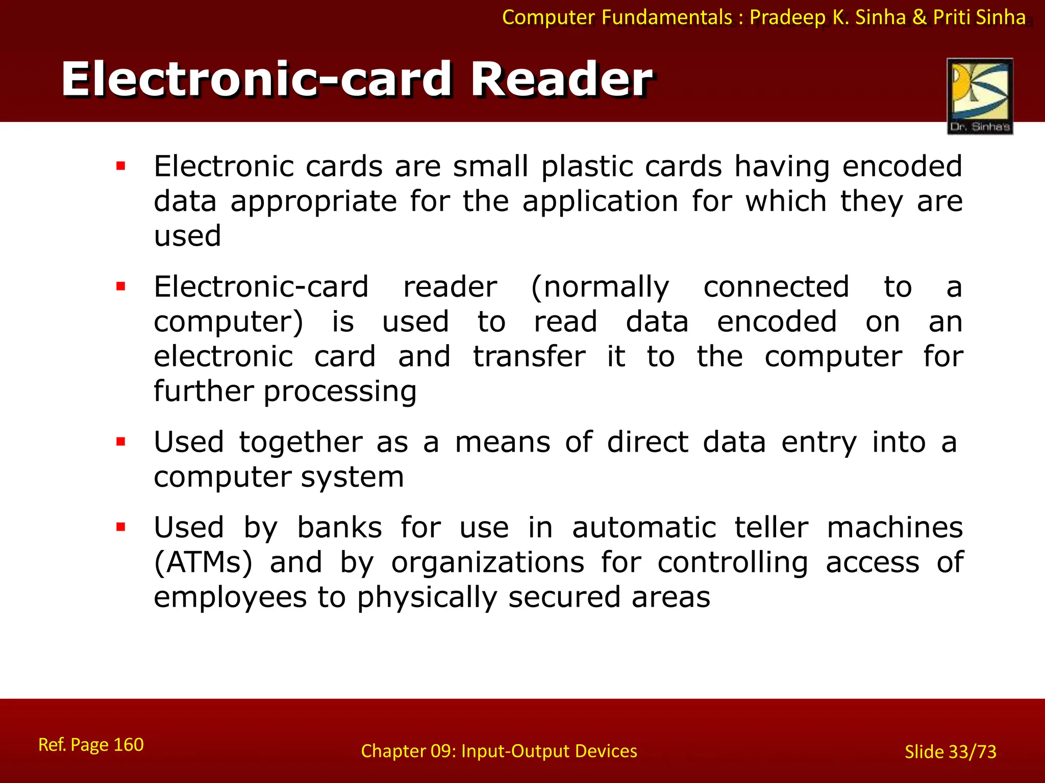 Computer Fundamentals : Pradeep K. Sinha & Priti Sinha
Electronic-card Reader
Ref. Page 160 Chapter 09: Input-Output Devices Slide 33/73
 Electronic cards are small plastic cards having encoded
data appropriate for the application for which they are
used
 Electronic-card reader (normally connected to a
computer) is used to read data encoded on an
electronic card and transfer it to the computer for
further processing
 Used together as a means of direct data entry into a
computer system
 Used by banks for use in automatic teller machines
(ATMs) and by organizations for controlling access of
employees to physically secured areas
 