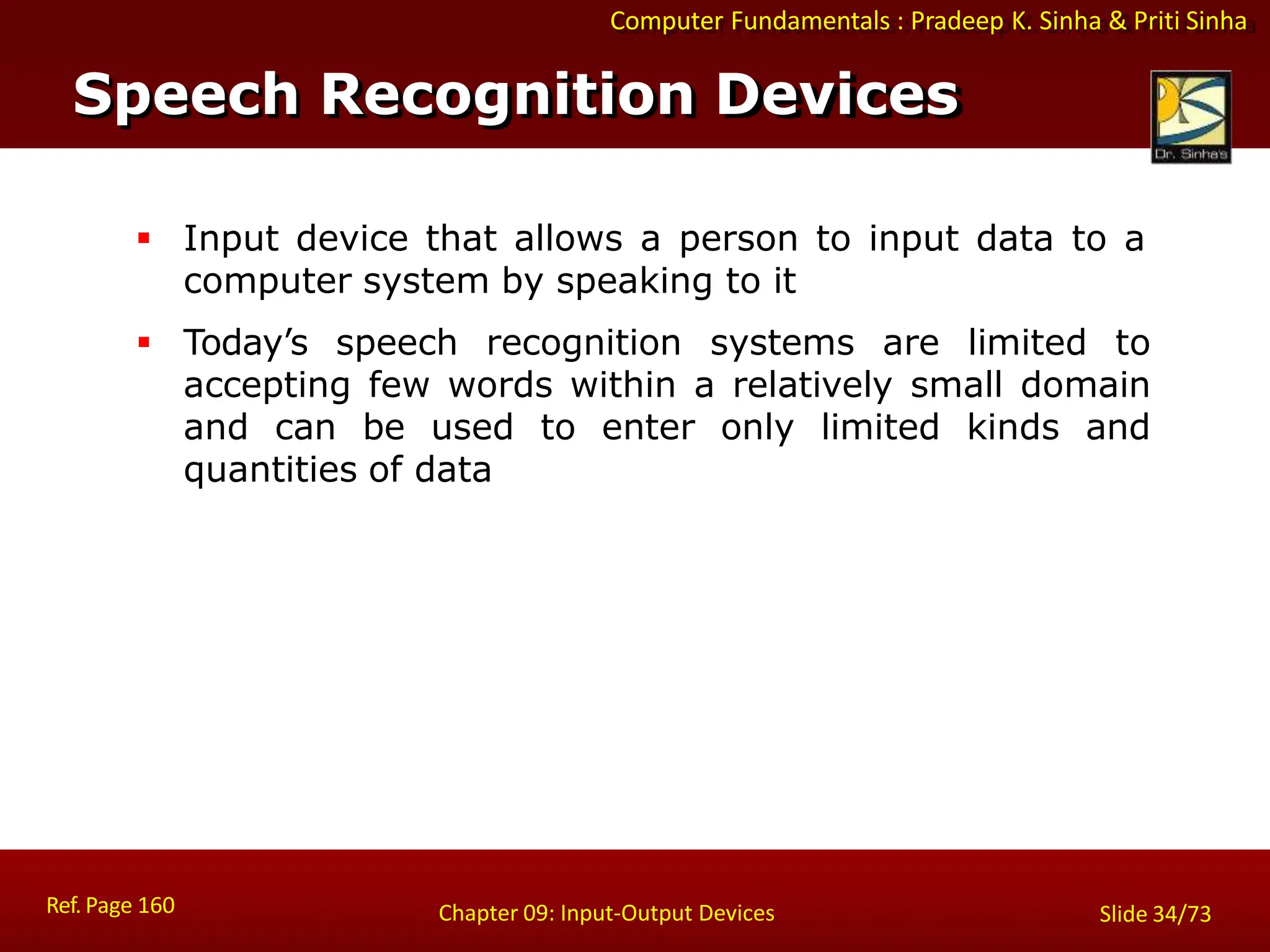 Computer Fundamentals : Pradeep K. Sinha & Priti Sinha
Speech Recognition Devices
Ref. Page 160 Chapter 09: Input-Output Devices Slide 34/73
 Input device that allows a person to input data to a
computer system by speaking to it
 Today’s speech recognition systems are limited to
accepting few words within a relatively small domain
and can be used to enter only limited kinds and
quantities of data
 