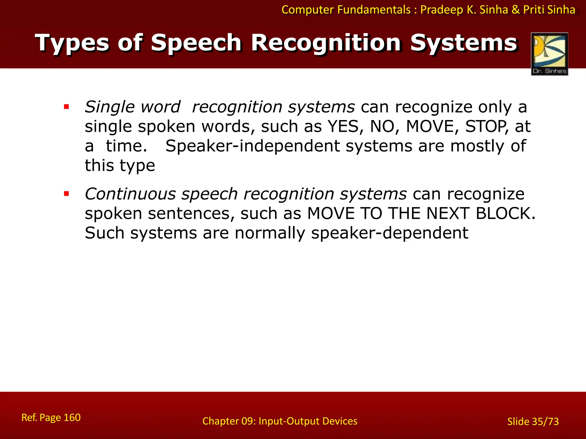 Computer Fundamentals : Pradeep K. Sinha & Priti Sinha
Types of Speech Recognition Systems
Ref. Page 160 Chapter 09: Input-Output Devices Slide 35/73
 Single word recognition systems can recognize only a
single spoken words, such as YES, NO, MOVE, STOP, at
a time. Speaker-independent systems are mostly of
this type
 Continuous speech recognition systems can recognize
spoken sentences, such as MOVE TO THE NEXT BLOCK.
Such systems are normally speaker-dependent
 