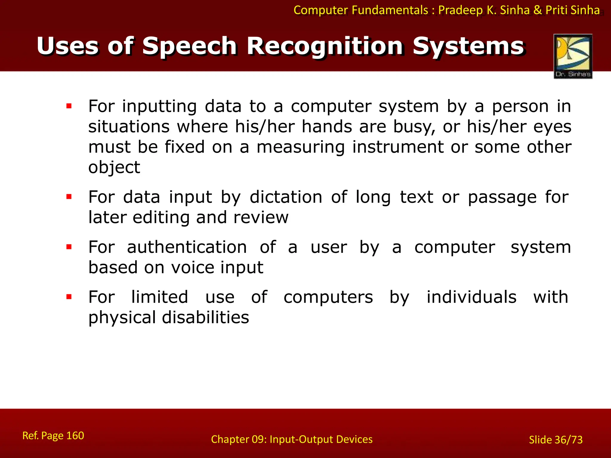 Computer Fundamentals : Pradeep K. Sinha & Priti Sinha
 For inputting data to a computer system by a person in
situations where his/her hands are busy, or his/her eyes
must be fixed on a measuring instrument or some other
object
 For data input by dictation of long text or passage for
later editing and review
 For authentication of a user by a computer system
based on voice input
 For limited use of computers by individuals with
physical disabilities
Uses of Speech Recognition Systems
Ref. Page 160 Chapter 09: Input-Output Devices Slide 36/73
 