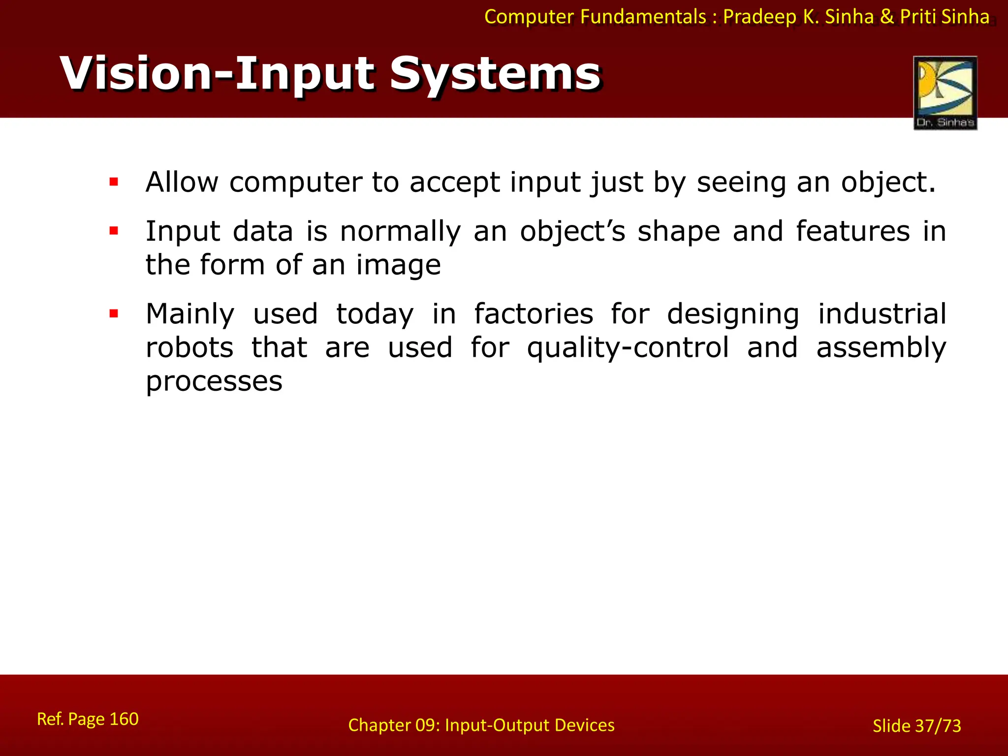 Computer Fundamentals : Pradeep K. Sinha & Priti Sinha
Vision-Input Systems
Ref. Page 160 Chapter 09: Input-Output Devices Slide 37/73
 Allow computer to accept input just by seeing an object.
 Input data is normally an object’s shape and features in
the form of an image
 Mainly used today in factories for designing industrial
robots that are used for quality-control and assembly
processes
 