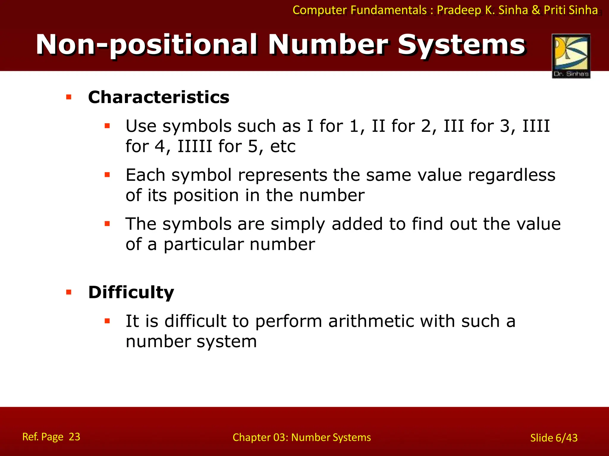 Computer Fundamentals : Pradeep K. Sinha & Priti Sinha
 Characteristics
 Use symbols such as I for 1, II for 2, III for 3, IIII
for 4, IIIII for 5, etc
 Each symbol represents the same value regardless
of its position in the number
 The symbols are simply added to find out the value
of a particular number
 Difficulty
 It is difficult to perform arithmetic with such a
number system
Non-positional Number Systems
Ref. Page 23 Chapter 03: Number Systems Slide 6/43
 