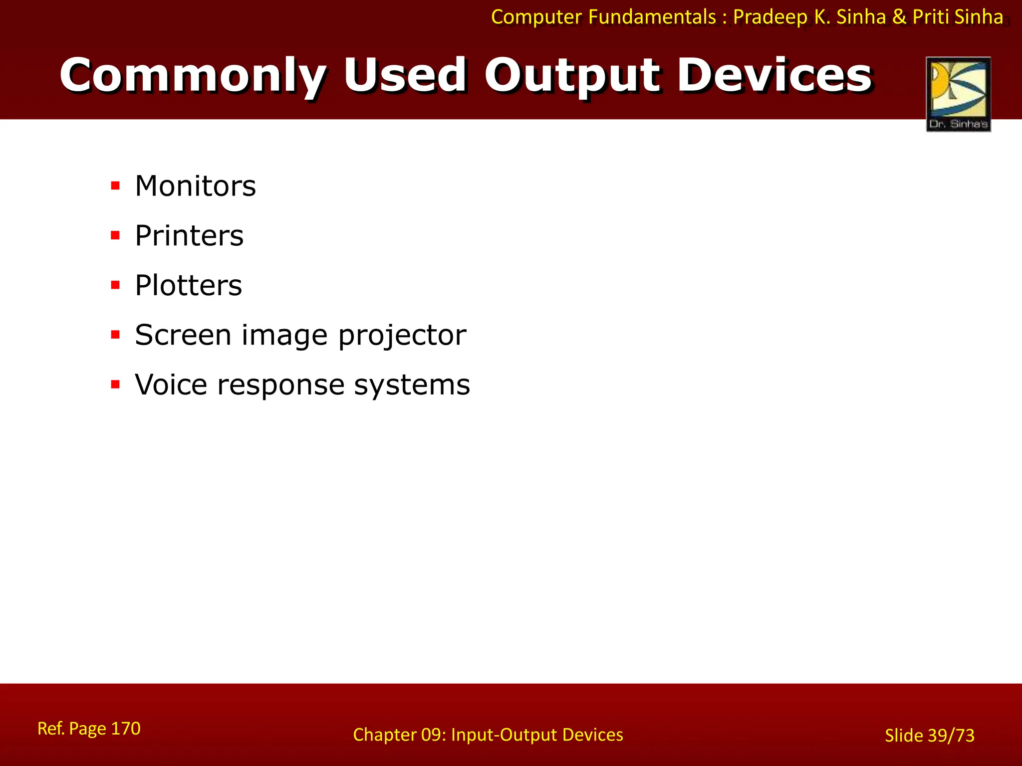 Computer Fundamentals : Pradeep K. Sinha & Priti Sinha
Commonly Used Output Devices
Ref. Page 170 Chapter 09: Input-Output Devices Slide 39/73
 Monitors
 Printers
 Plotters
 Screen image projector
 Voice response systems
 