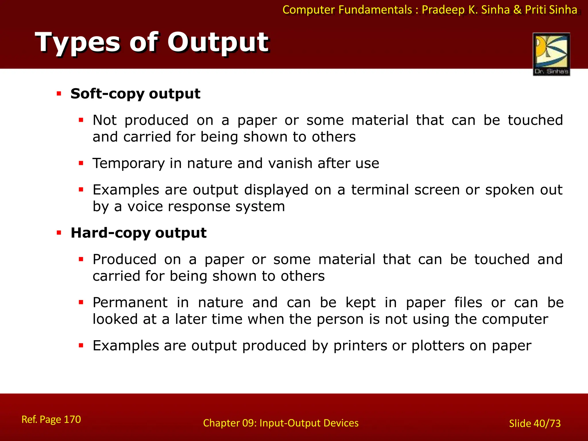 Computer Fundamentals : Pradeep K. Sinha & Priti Sinha
Types of Output
Ref. Page 170 Chapter 09: Input-Output Devices Slide 40/73
 Soft-copy output
 Not produced on a paper or some material that can be touched
and carried for being shown to others
 Temporary in nature and vanish after use
 Examples are output displayed on a terminal screen or spoken out
by a voice response system
 Hard-copy output
 Produced on a paper or some material that can be touched and
carried for being shown to others
 Permanent in nature and can be kept in paper files or can be
looked at a later time when the person is not using the computer
 Examples are output produced by printers or plotters on paper
 