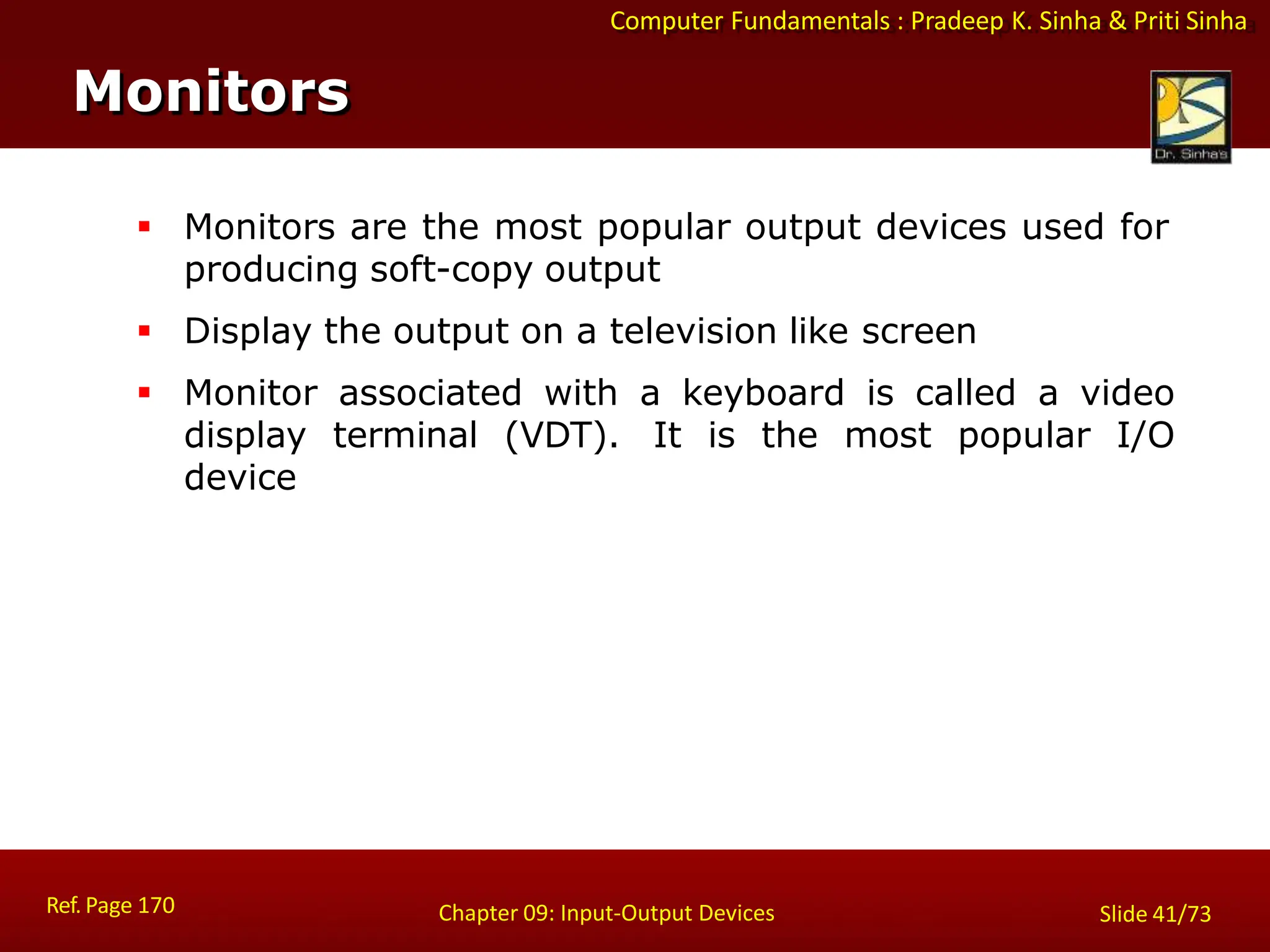Computer Fundamentals : Pradeep K. Sinha & Priti Sinha
Monitors
Ref. Page 170 Chapter 09: Input-Output Devices Slide 41/73
 Monitors are the most popular output devices used for
producing soft-copy output
 Display the output on a television like screen
 Monitor associated with a keyboard is called a video
display terminal (VDT). It is the most popular I/O
device
 