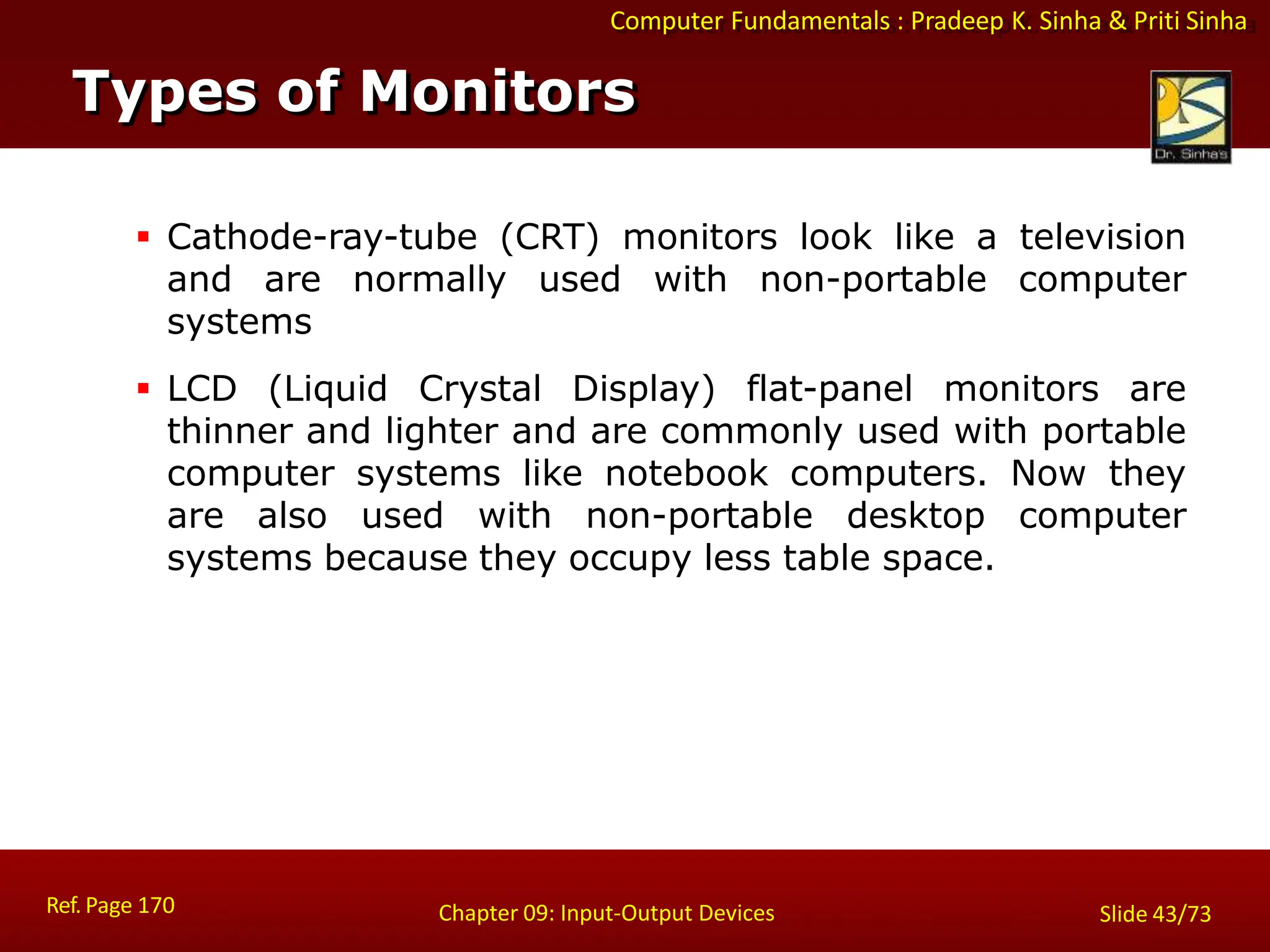 Computer Fundamentals : Pradeep K. Sinha & Priti Sinha
 Cathode-ray-tube (CRT) monitors look like a television
and are normally used with non-portable computer
systems
 LCD (Liquid Crystal Display) flat-panel monitors are
thinner and lighter and are commonly used with portable
computer systems like notebook computers. Now they
are also used with non-portable desktop computer
systems because they occupy less table space.
Types of Monitors
Ref. Page 170 Chapter 09: Input-Output Devices Slide 43/73
 