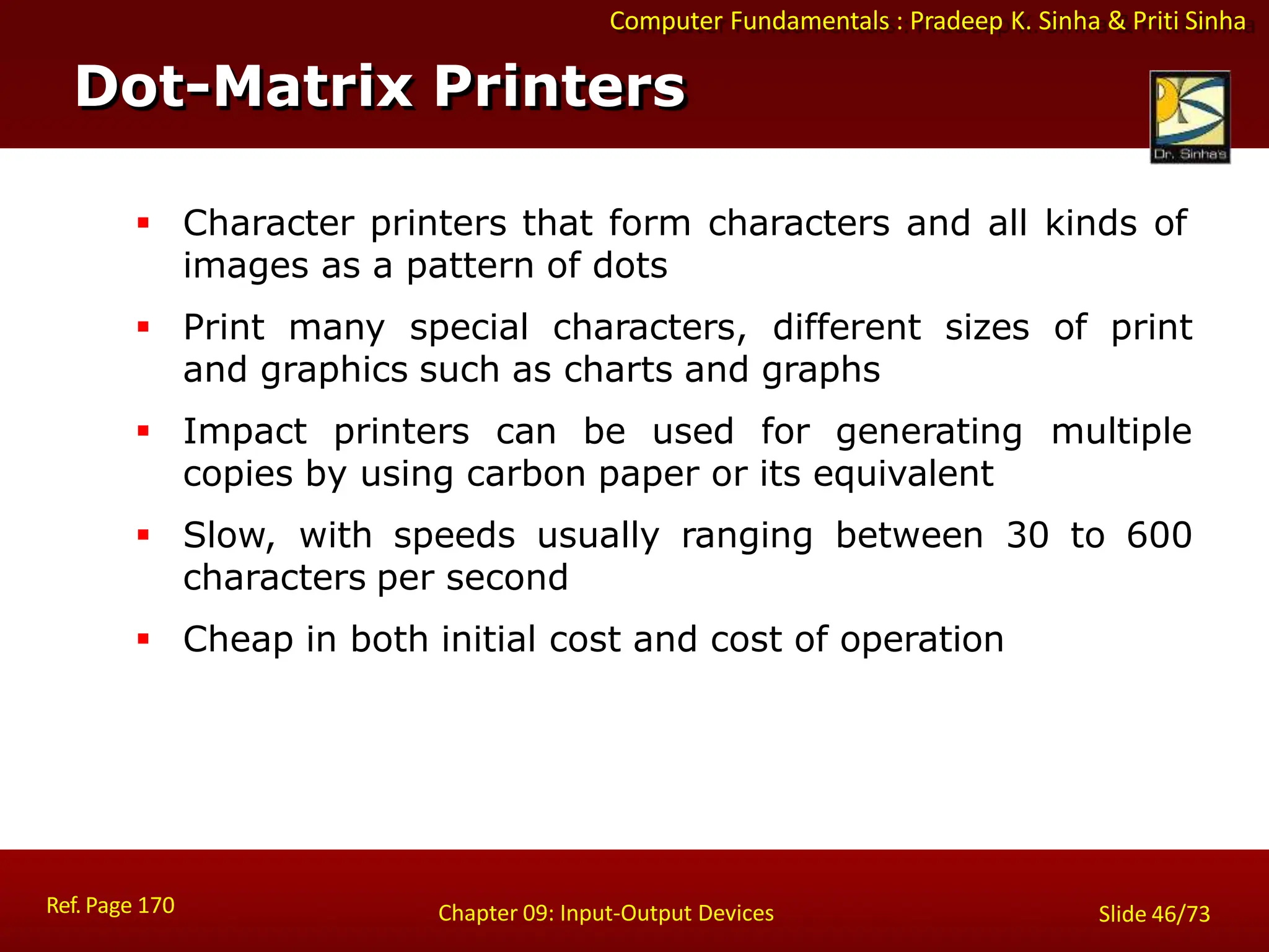 Computer Fundamentals : Pradeep K. Sinha & Priti Sinha
Dot-Matrix Printers
Ref. Page 170 Chapter 09: Input-Output Devices Slide 46/73
 Character printers that form characters and all kinds of
images as a pattern of dots
 Print many special characters, different sizes of print
and graphics such as charts and graphs
 Impact printers can be used for generating multiple
copies by using carbon paper or its equivalent
 Slow, with speeds usually ranging between 30 to 600
characters per second
 Cheap in both initial cost and cost of operation
 