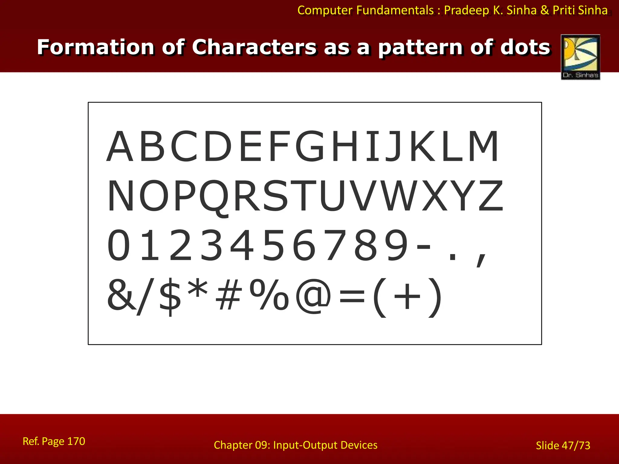 Computer Fundamentals : Pradeep K. Sinha & Priti Sinha
ABCDEFGHIJKLM
NOPQRSTUVWXYZ
0123456789- . ,
&/$*#%@=(+)
Ref. Page 170 Chapter 09: Input-Output Devices Slide 47/73
Formation of Characters as a pattern of dots
 