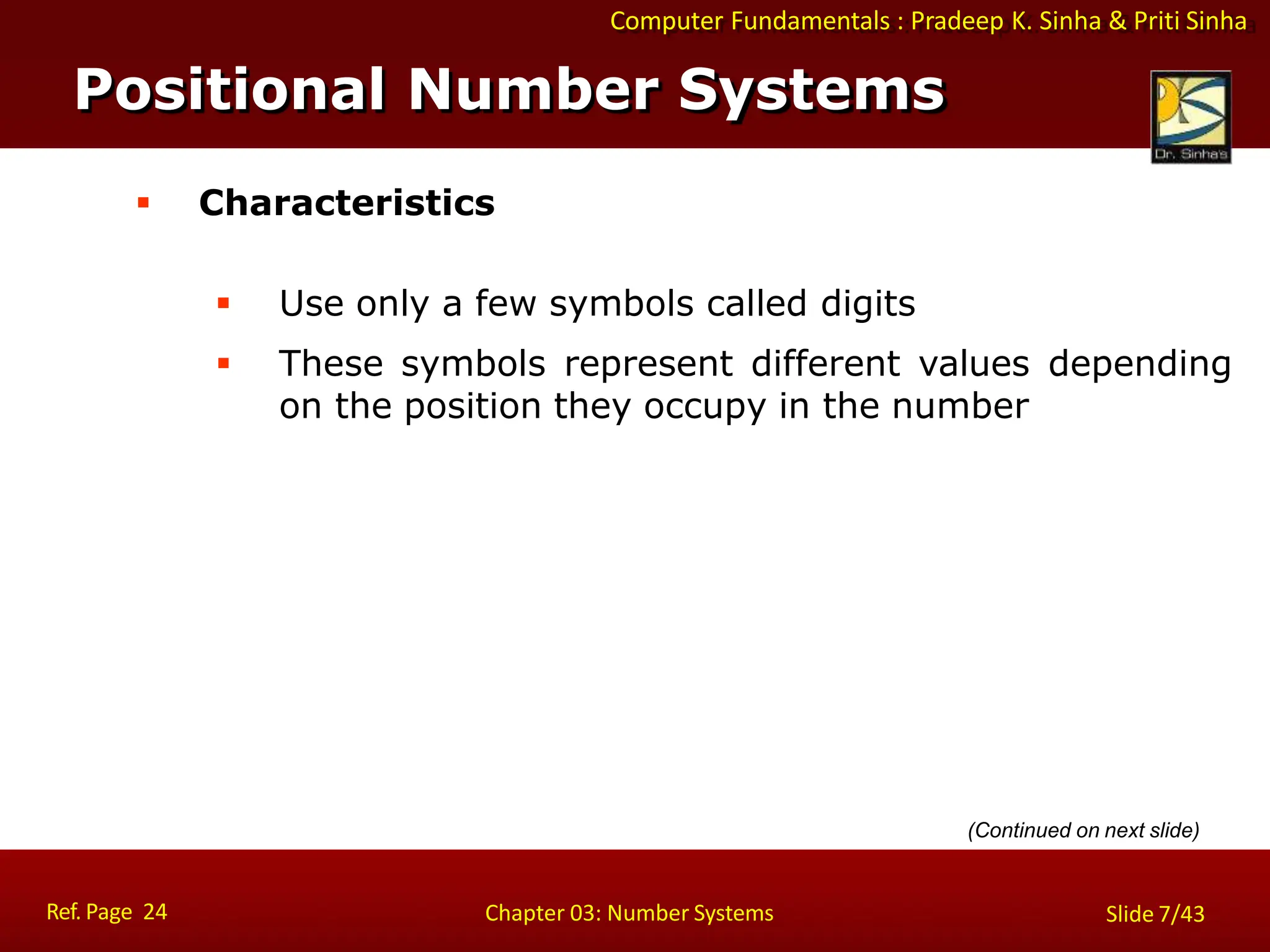 Computer Fundamentals : Pradeep K. Sinha & Priti Sinha
 Characteristics
 Use only a few symbols called digits
 These symbols represent different values depending
on the position they occupy in the number
Positional Number Systems
Ref. Page 24 Chapter 03: Number Systems Slide 7/43
(Continued on next slide)
 