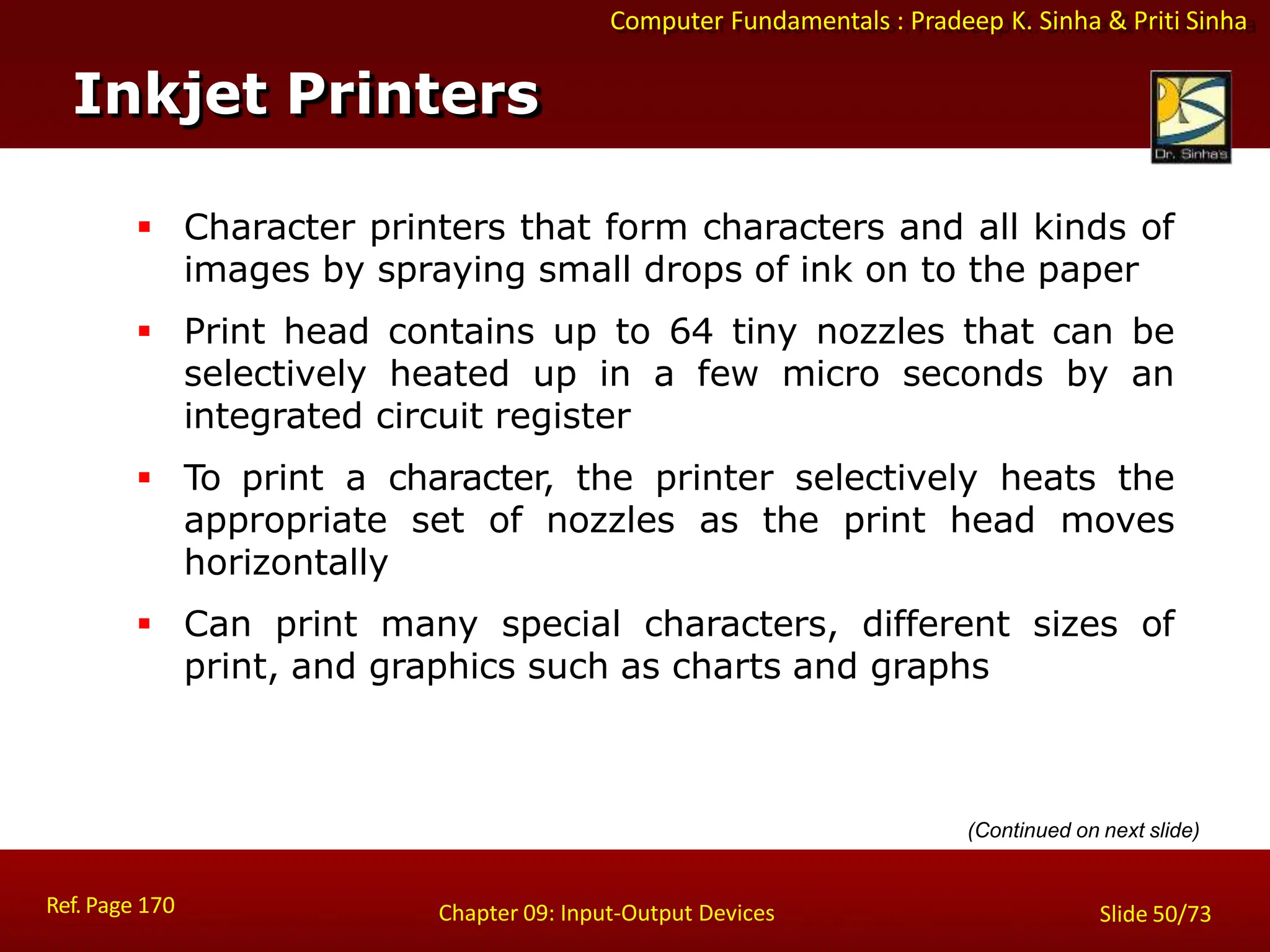 Computer Fundamentals : Pradeep K. Sinha & Priti Sinha
Inkjet Printers
Ref. Page 170 Chapter 09: Input-Output Devices Slide 50/73
 Character printers that form characters and all kinds of
images by spraying small drops of ink on to the paper
 Print head contains up to 64 tiny nozzles that can be
selectively heated up in a few micro seconds by an
integrated circuit register
 To print a character, the printer selectively heats the
appropriate set of nozzles as the print head moves
horizontally
 Can print many special characters, different sizes of
print, and graphics such as charts and graphs
(Continued on next slide)
 
