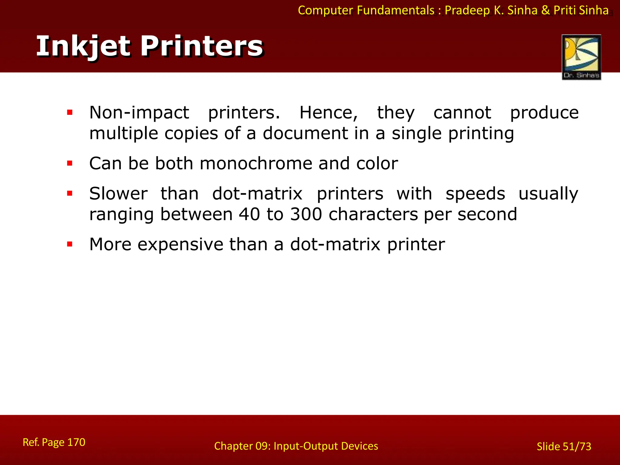 Computer Fundamentals : Pradeep K. Sinha & Priti Sinha
 Non-impact printers. Hence, they cannot produce
multiple copies of a document in a single printing
 Can be both monochrome and color
 Slower than dot-matrix printers with speeds usually
ranging between 40 to 300 characters per second
 More expensive than a dot-matrix printer
Inkjet Printers
Ref. Page 170 Chapter 09: Input-Output Devices Slide 51/73
 