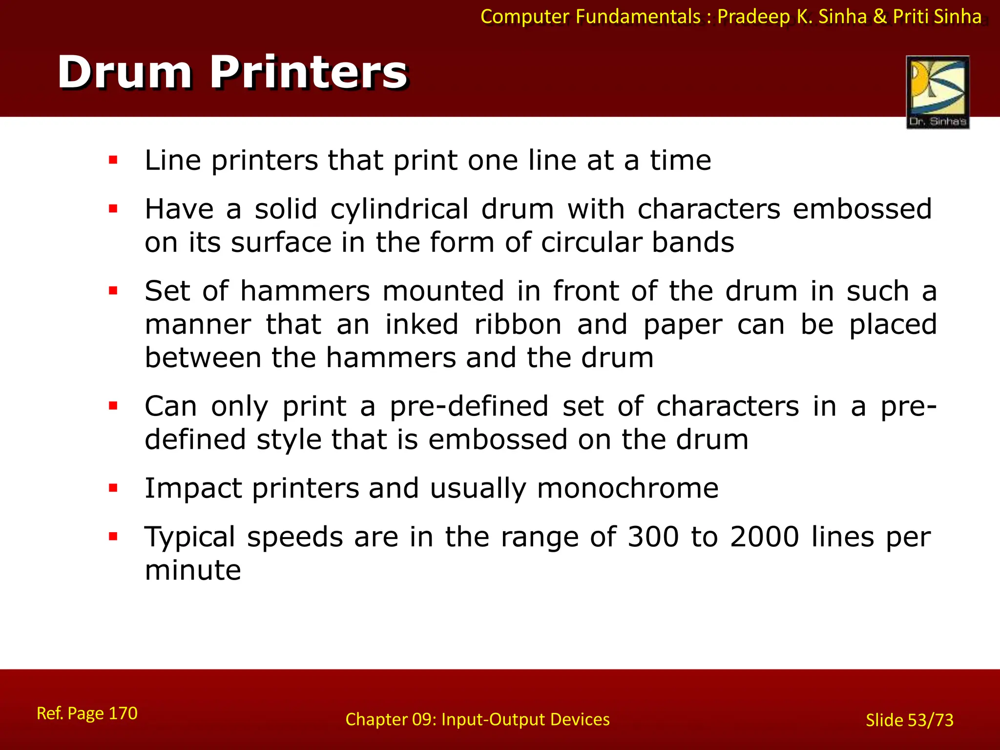 Computer Fundamentals : Pradeep K. Sinha & Priti Sinha
Drum Printers
Ref. Page 170 Chapter 09: Input-Output Devices Slide 53/73
 Line printers that print one line at a time
 Have a solid cylindrical drum with characters embossed
on its surface in the form of circular bands
 Set of hammers mounted in front of the drum in such a
manner that an inked ribbon and paper can be placed
between the hammers and the drum
 Can only print a pre-defined set of characters in a pre-
defined style that is embossed on the drum
 Impact printers and usually monochrome
 Typical speeds are in the range of 300 to 2000 lines per
minute
 
