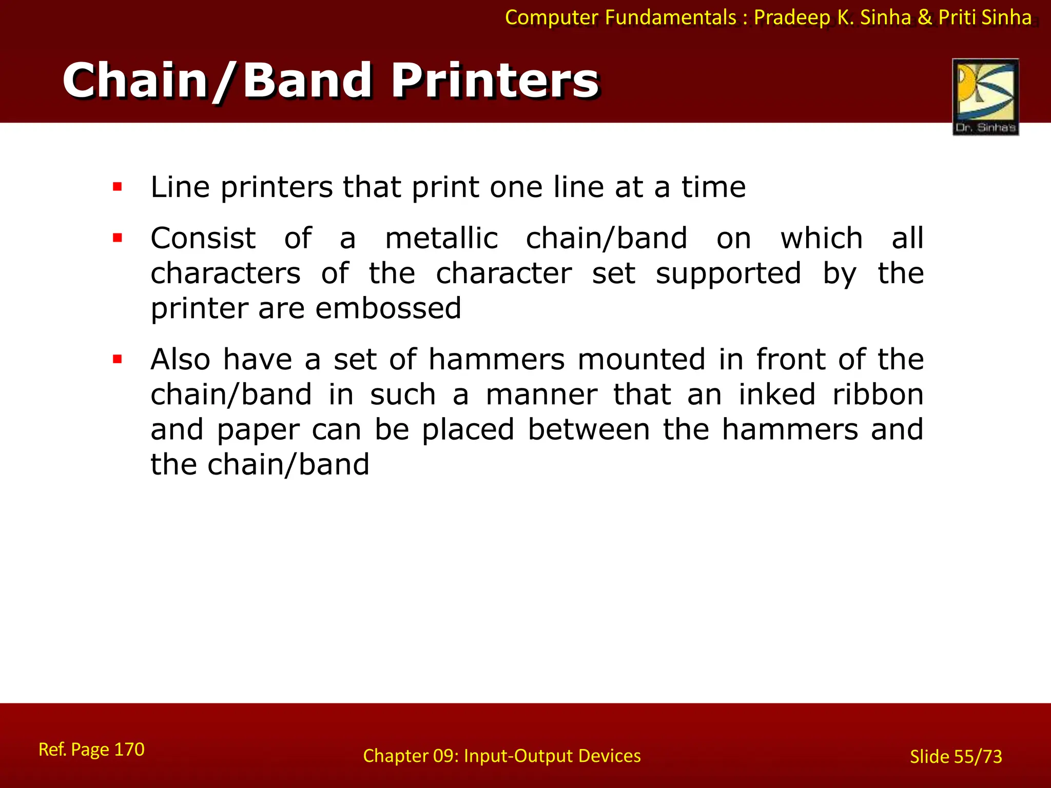Computer Fundamentals : Pradeep K. Sinha & Priti Sinha
Chain/Band Printers
Ref. Page 170 Chapter 09: Input-Output Devices Slide 55/73
 Line printers that print one line at a time
 Consist of a metallic chain/band on which all
characters of the character set supported by the
printer are embossed
 Also have a set of hammers mounted in front of the
chain/band in such a manner that an inked ribbon
and paper can be placed between the hammers and
the chain/band
 