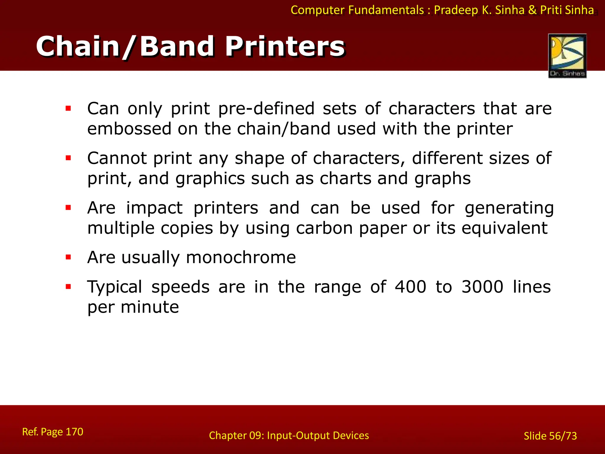 Computer Fundamentals : Pradeep K. Sinha & Priti Sinha
 Can only print pre-defined sets of characters that are
embossed on the chain/band used with the printer
 Cannot print any shape of characters, different sizes of
print, and graphics such as charts and graphs
 Are impact printers and can be used for generating
multiple copies by using carbon paper or its equivalent
 Are usually monochrome
 Typical speeds are in the range of 400 to 3000 lines
per minute
Chain/Band Printers
Ref. Page 170 Chapter 09: Input-Output Devices Slide 56/73
 