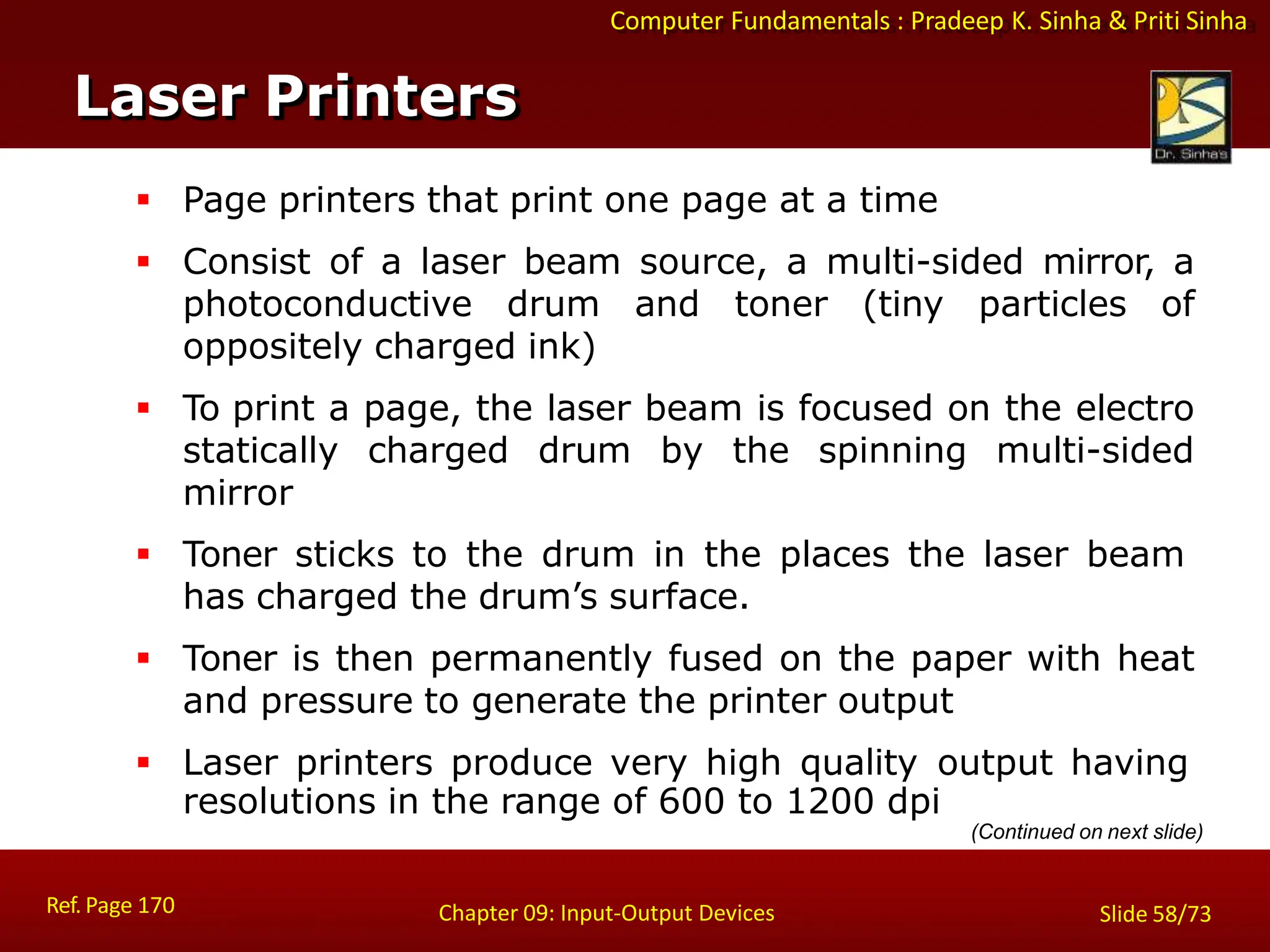 Computer Fundamentals : Pradeep K. Sinha & Priti Sinha
Laser Printers
Ref. Page 170 Chapter 09: Input-Output Devices Slide 58/73
 Page printers that print one page at a time
 Consist of a laser beam source, a multi-sided mirror, a
photoconductive drum and toner (tiny particles of
oppositely charged ink)
 To print a page, the laser beam is focused on the electro
statically charged drum by the spinning multi-sided
mirror
 Toner sticks to the drum in the places the laser beam
has charged the drum’s surface.
 Toner is then permanently fused on the paper with heat
and pressure to generate the printer output
 Laser printers produce very high quality output having
resolutions in the range of 600 to 1200 dpi
(Continued on next slide)
 