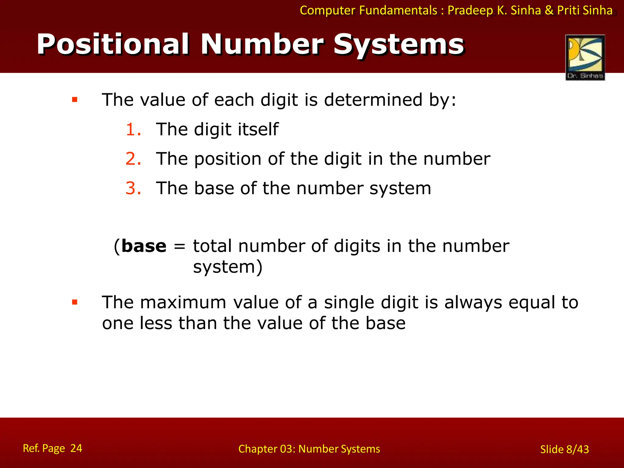 Computer Fundamentals : Pradeep K. Sinha & Priti Sinha
 The value of each digit is determined by:
1. The digit itself
2. The position of the digit in the number
3. The base of the number system
(base = total number of digits in the number
system)
 The maximum value of a single digit is always equal to
one less than the value of the base
Positional Number Systems
Ref. Page 24 Chapter 03: Number Systems Slide 8/43
 