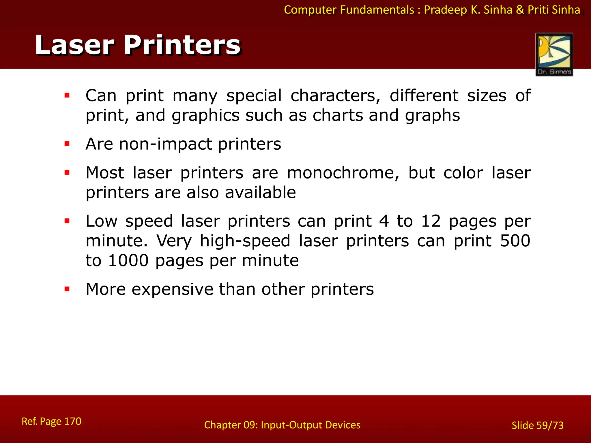 Computer Fundamentals : Pradeep K. Sinha & Priti Sinha
 Can print many special characters, different sizes of
print, and graphics such as charts and graphs
 Are non-impact printers
 Most laser printers are monochrome, but color laser
printers are also available
 Low speed laser printers can print 4 to 12 pages per
minute. Very high-speed laser printers can print 500
to 1000 pages per minute
 More expensive than other printers
Laser Printers
Ref. Page 170 Chapter 09: Input-Output Devices Slide 59/73
 