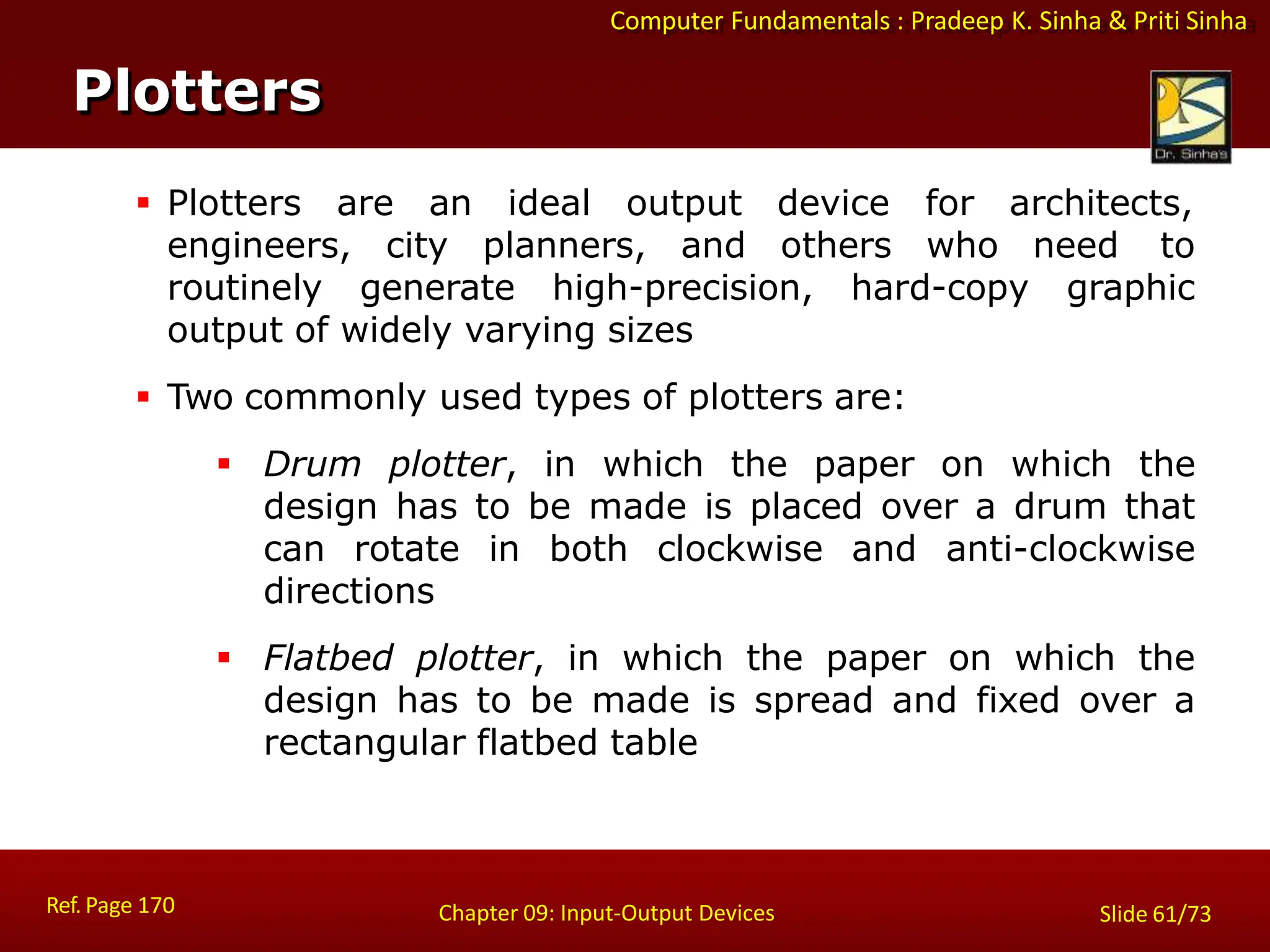 Computer Fundamentals : Pradeep K. Sinha & Priti Sinha
Plotters
Ref. Page 170 Chapter 09: Input-Output Devices Slide 61/73
 Plotters are an ideal output device for architects,
engineers, city planners, and others who need to
routinely generate high-precision, hard-copy graphic
output of widely varying sizes
 Two commonly used types of plotters are:
 Drum plotter, in which the paper on which the
design has to be made is placed over a drum that
can rotate in both clockwise and anti-clockwise
directions
 Flatbed plotter, in which the paper on which the
design has to be made is spread and fixed over a
rectangular flatbed table
 