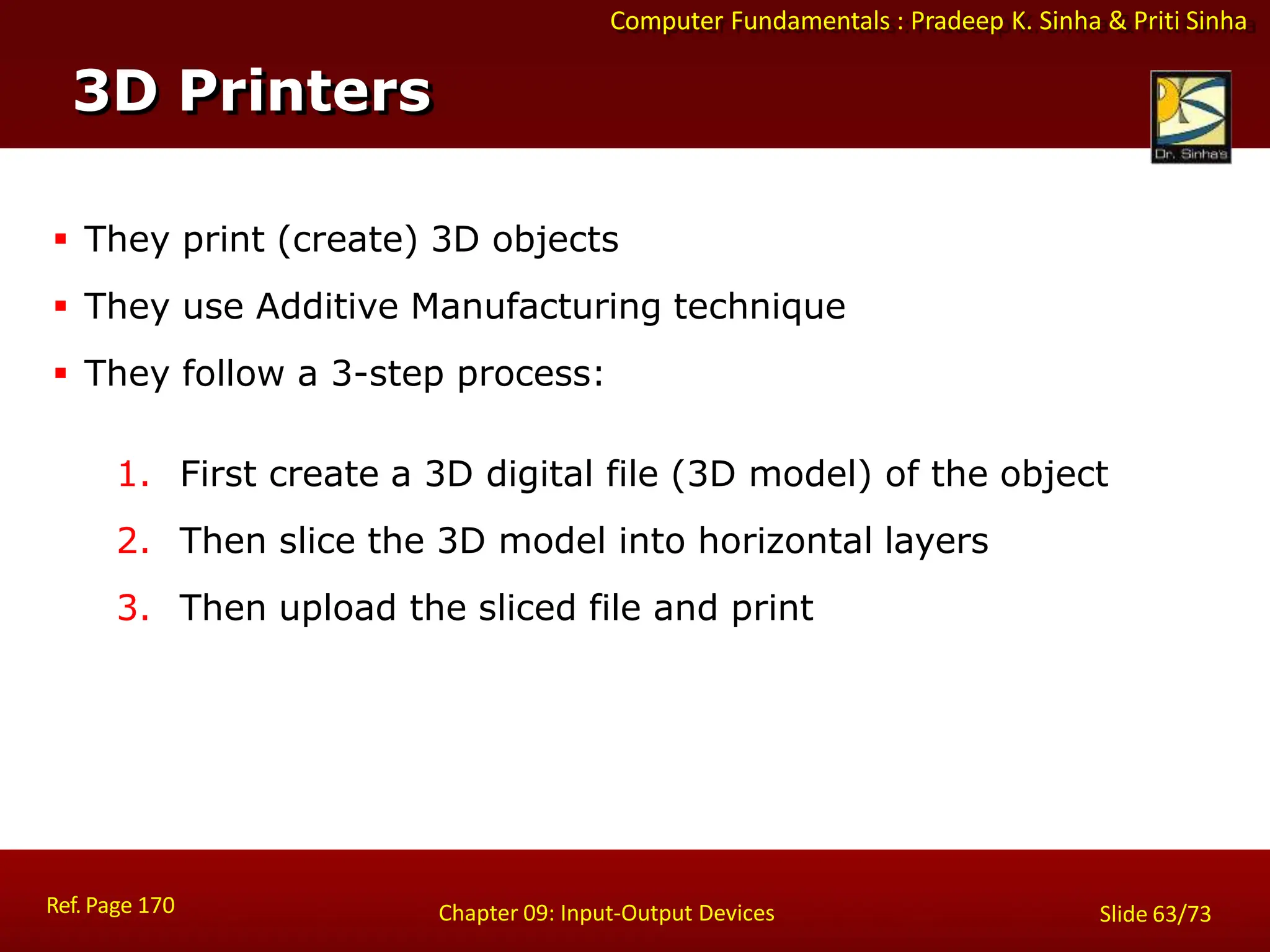 Computer Fundamentals : Pradeep K. Sinha & Priti Sinha
3D Printers
Ref. Page 170 Chapter 09: Input-Output Devices Slide 63/73
 They print (create) 3D objects
 They use Additive Manufacturing technique
 They follow a 3-step process:
1. First create a 3D digital file (3D model) of the object
2. Then slice the 3D model into horizontal layers
3. Then upload the sliced file and print
 