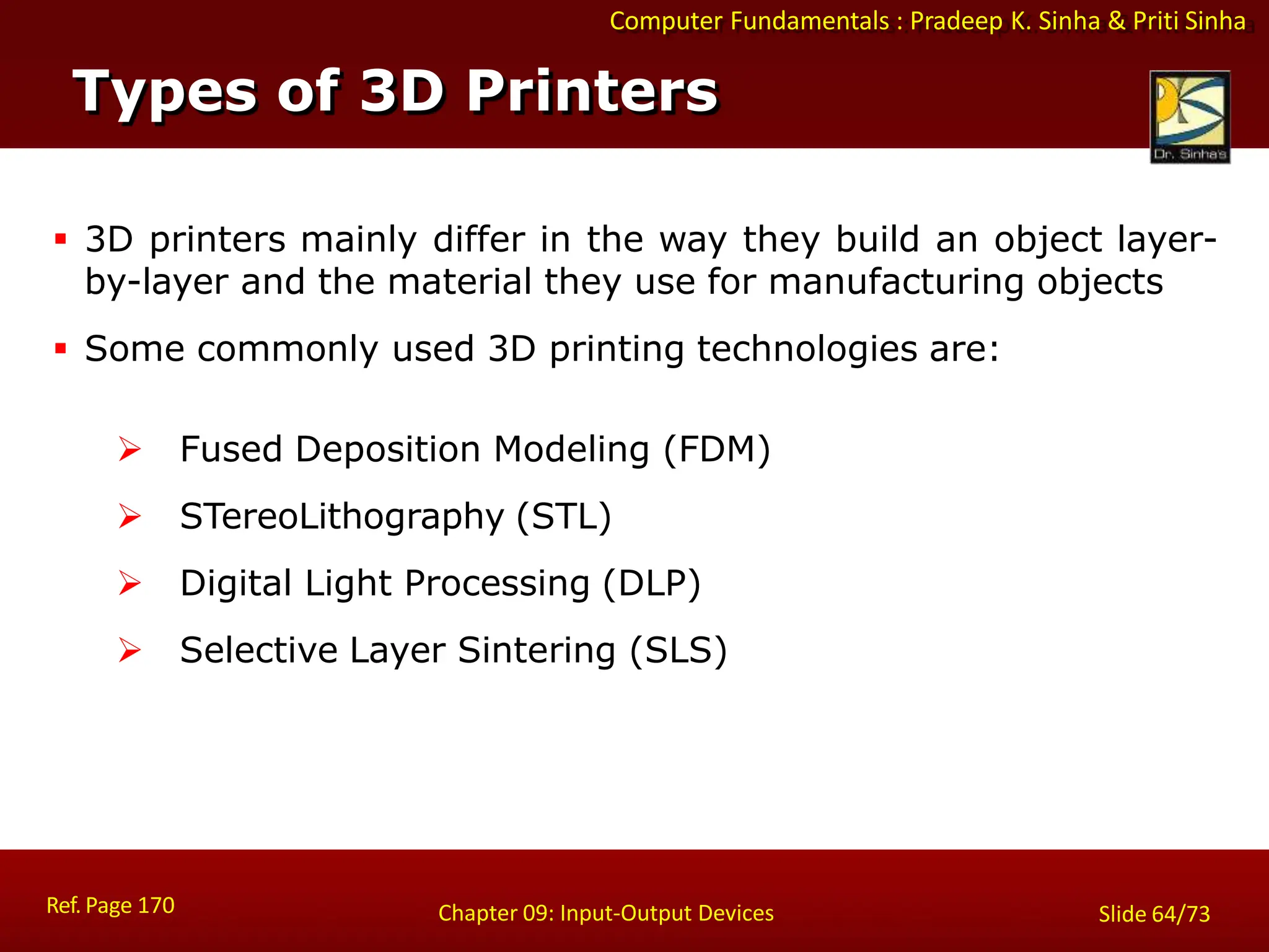 Computer Fundamentals : Pradeep K. Sinha & Priti Sinha
Types of 3D Printers
Ref. Page 170 Chapter 09: Input-Output Devices Slide 64/73
 3D printers mainly differ in the way they build an object layer-
by-layer and the material they use for manufacturing objects
 Some commonly used 3D printing technologies are:
 Fused Deposition Modeling (FDM)
 STereoLithography (STL)
 Digital Light Processing (DLP)
 Selective Layer Sintering (SLS)
 
