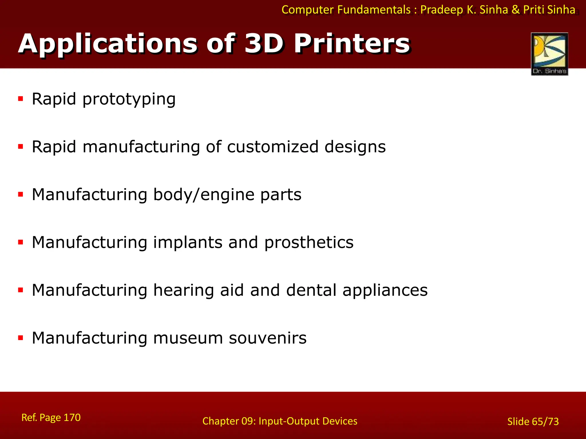 Computer Fundamentals : Pradeep K. Sinha & Priti Sinha
Applications of 3D Printers
Ref. Page 170 Chapter 09: Input-Output Devices Slide 65/73
 Rapid prototyping
 Rapid manufacturing of customized designs
 Manufacturing body/engine parts
 Manufacturing implants and prosthetics
 Manufacturing hearing aid and dental appliances
 Manufacturing museum souvenirs
 