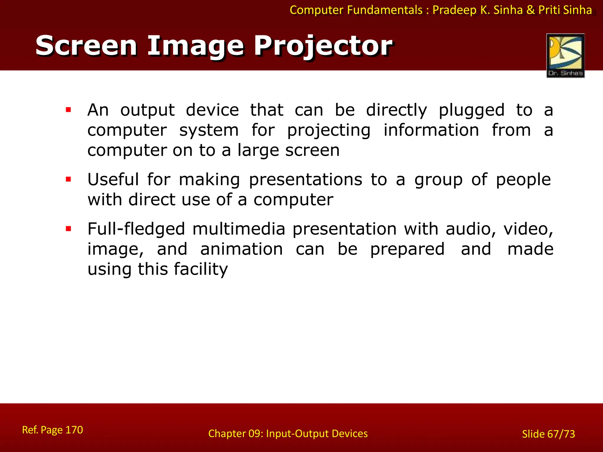 Computer Fundamentals : Pradeep K. Sinha & Priti Sinha
Screen Image Projector
Ref. Page 170 Chapter 09: Input-Output Devices Slide 67/73
 An output device that can be directly plugged to a
computer system for projecting information from a
computer on to a large screen
 Useful for making presentations to a group of people
with direct use of a computer
 Full-fledged multimedia presentation with audio, video,
image, and animation can be prepared and made
using this facility
 