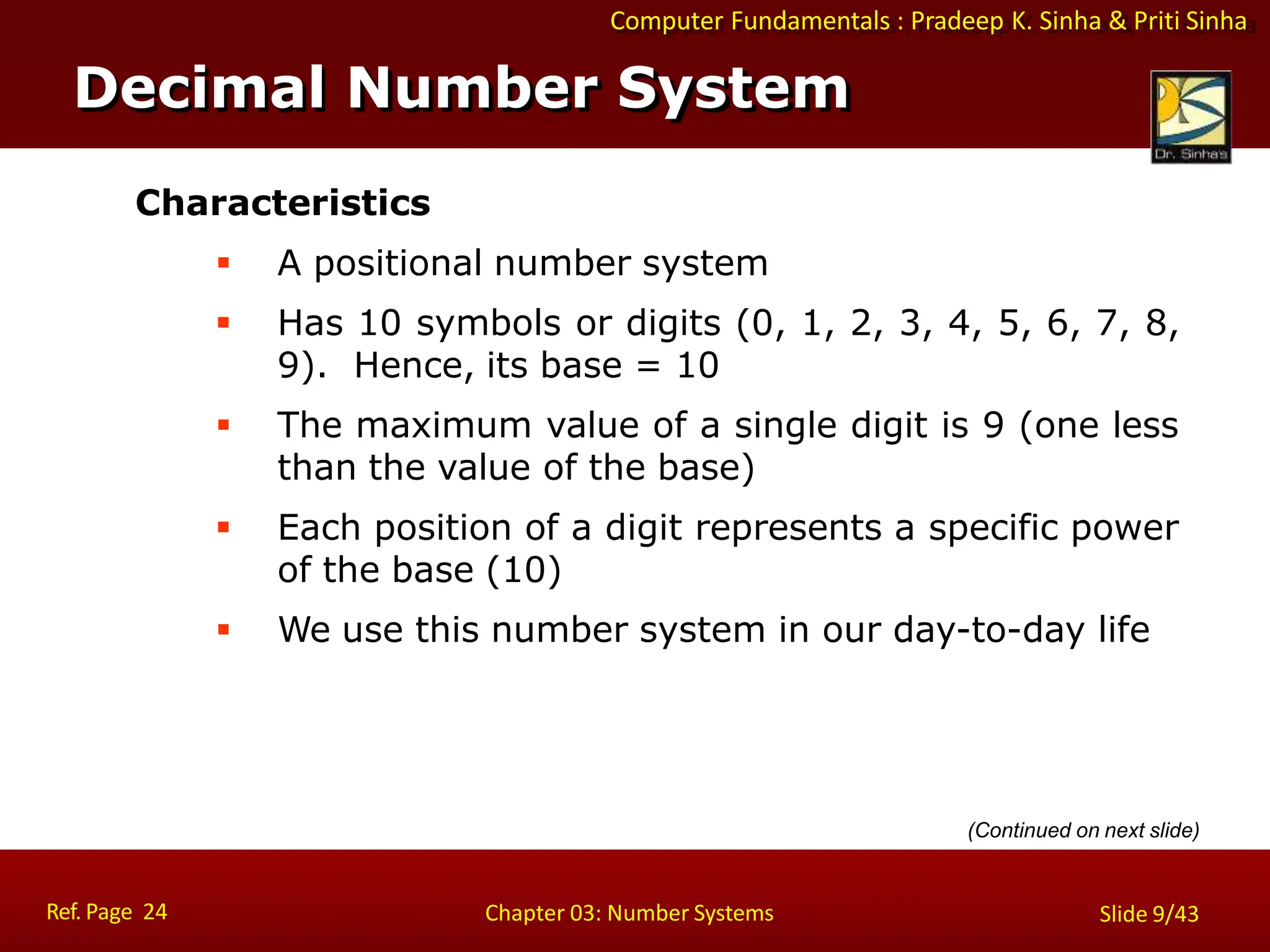 Computer Fundamentals : Pradeep K. Sinha & Priti Sinha
Characteristics
 A positional number system
 Has 10 symbols or digits (0, 1, 2, 3, 4, 5, 6, 7, 8,
9). Hence, its base = 10
 The maximum value of a single digit is 9 (one less
than the value of the base)
 Each position of a digit represents a specific power
of the base (10)
 We use this number system in our day-to-day life
Decimal Number System
Ref. Page 24 Chapter 03: Number Systems Slide 9/43
(Continued on next slide)
 