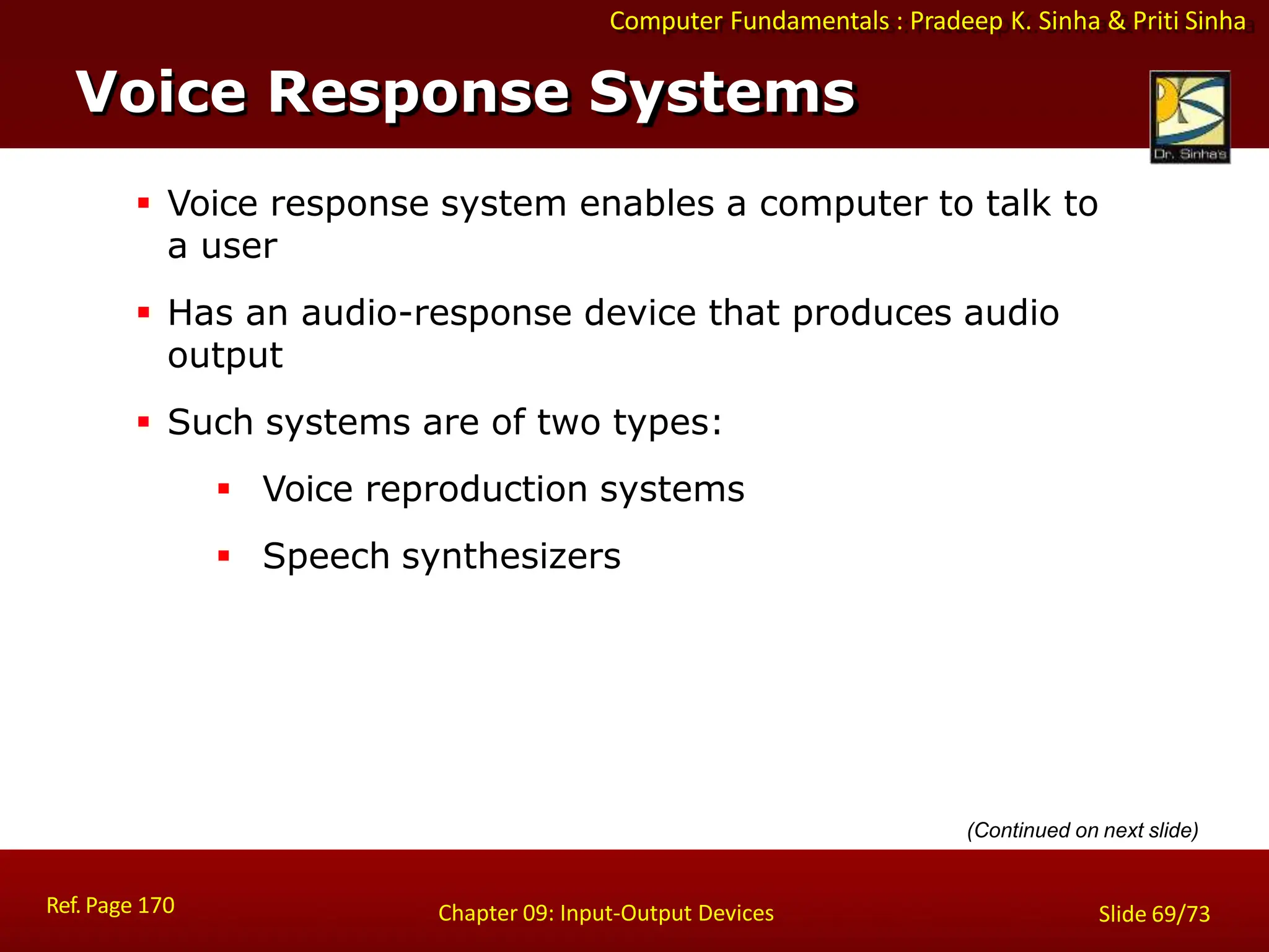 Computer Fundamentals : Pradeep K. Sinha & Priti Sinha
Voice Response Systems
Ref. Page 170 Chapter 09: Input-Output Devices Slide 69/73
 Voice response system enables a computer to talk to
a user
 Has an audio-response device that produces audio
output
 Such systems are of two types:
 Voice reproduction systems
 Speech synthesizers
(Continued on next slide)
 